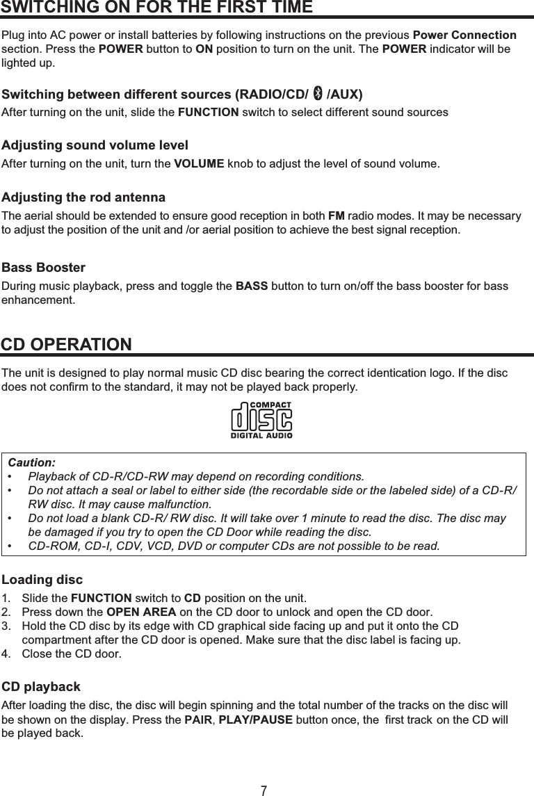 7Plug into AC power or install batteries by following instructions on the previous Power Connectionsection. Press the POWER button to ON position to turn on the unit. The POWER indicator will be lighted up.Switching between different sources (RADIO/CD/  /AUX)After turning on the unit, slide the FUNCTION switch to select different sound sourcesAdjusting sound volume levelAfter  turning on the unit, turn the VOLUME knob to adjust the level of sound volume.Adjust ing the rod antenna The aerial should be extended to ensure good reception in both Bass BoosterDuring music playback, press and toggle the BASS button to turn on/off the bass booster for bassenhancement.FM radio modes. It may be necessary to adjust the position of the unit and /or aerial position to achieve the best signal reception. The unit is designed to play normal music CD disc bearing the correct identication logo. If the discdoes not confirm to the standard, it may not be played back properly.Caution:• Playback of CD-R/CD-RW may depend on recording conditions.• Do not attach a seal or label to either side (the recordable side or the labeled side) of a CD-R/RW disc. It may cause malfunction.• Do not load a blank CD-R/ RW disc. It will take over 1 minute to read the disc. The disc maybe damaged if you try to open the CD Door while reading the disc.• CD-ROM, CD-I, CDV, VCD, DVD or computer CDs are not possible to be read.Loading disc1. Slide the FUNCTION switch to CD position on the unit.2. Press down the OPEN AREA on the CD door to unlock and open the CD door.3. Hold the CD disc by its edge with CD graphical side facing up and put it onto the CDcompartment after the CD door is opened. Make sure that the disc label is facing up.4. Close the CD door.CD playbackAfter loading the disc, the disc will begin spinning and the total number of the tracks on the disc will be shown on the display. Press the PAIR, PLAY/PAUSE button once, the  first track on the CD willbe played back.SWITCHING ON FOR THE FIRST TIMECD OPERATION