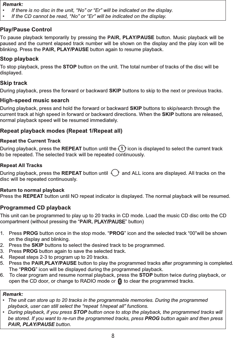 8Remark:• If there is no disc in the unit, “No” or “Er” will be indicated on the display.• If the CD cannot be read, “No” or “Er” will be indicated on the display.Remark:• The unit can store up to 20 tracks in the programmable memories. During the programmedplayback, user can still select the “repeat 1/repeat all” functions.• During playback, if you press STOP button once to stop the playback, the programmed tracks willbe stored. If you want to re-run the programmed tracks, press PROG button again and then press PAIR, PLAY/PAUSE button.Play/Pause ControlTo pause playback temporarily by pressing the PAIR, PLAY/PAUSE button. Music playback will be paused and the current elapsed track number will be shown on the display and the play icon will be blinking. Press the PAIR, PLAY/PAUSE button again to resume playback.Stop playbackTo stop playback, press the STOP button on the unit. The total number of tracks of the disc will be displayed.Skip trackDuring playback, press the forward or backward SKIP buttons to skip to the next or previous tracks.High-speed music searchDuring playback, press and hold the forward or backward SKIP buttons to skip/search through the current track at high speed in forward or backward directions. When the SKIP buttons are released, normal playback speed will be resumed immediately.Repeat playback modes (Repeat 1/Repeat all)Repeat the Current TrackDuring playback, press the REPEAT button until the        icon is displayed to select the current trackto be repeated. The selected track will be repeated continuously.Repeat All TracksDuring playback, press the REPEAT button until          and ALL icons are displayed. All tracks on the disc will be repeated continuously.Return to normal playbackPress the REPEAT button until NO repeat indicator is displayed. The normal playback will be resumed.Programmed CD playbackThis unit can be programmed to play up to 20 tracks in CD mode. Load the music CD disc onto the CD compartment (without pressing the “PAIR, PLAY/PAUSE” button)1. Press PROG button once in the stop mode. “PROG” icon and the selected track “00”will be shownon the display and blinking.2. Press the SKIP buttons to select the desired track to be programmed.3. Press PROG button again to save the selected track.4. Repeat steps 2-3 to program up to 20 tracks.5. Press the PAIR,PLAY/PAUSE button to play the programmed tracks after programming is completed.The “PROG” icon will be displayed during the programmed playback.6. To clear program and resume normal playback, press the STOP button twice during playback, oropen the CD door, or change to RADIO mode or      to clear the programmed tracks.1