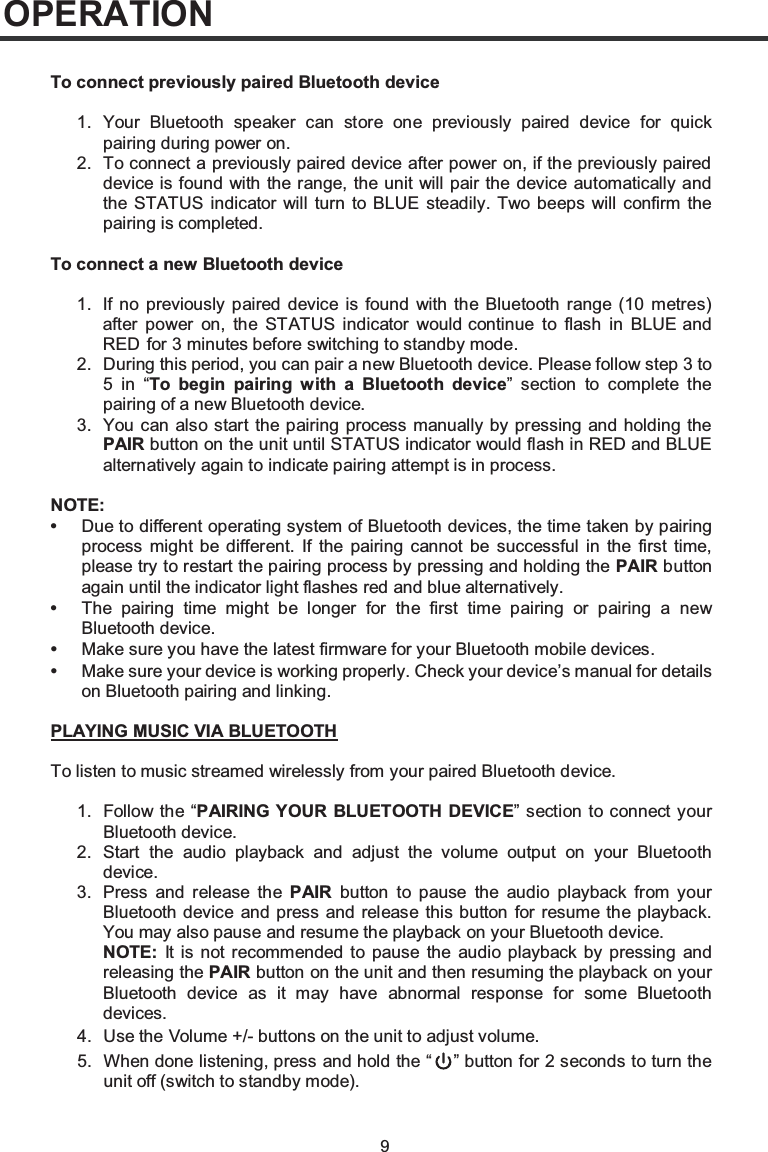 9OPERATIONTo connect previously paired Bluetooth device1. Your Bluetooth speaker can store one previously paired device for quick pairing during power on.2. To connect a previously paired device after power on, if the previously paired device is found with the range, the unit will pair the device automatically and the STATUS indicator will turn to BLUE steadily. Two beeps will confirm the pairing is completed.To connect a new Bluetooth device1.2. During this period, you can pair a new Bluetooth device. Please follow step 3 to5 in “To begin pairing with a Bluetooth device” section to complete the pairing of a new Bluetooth device.3. You can also start the pairing process manually by pressing and holding the PAIR button on the unit until STATUS indicator would flash in RED and BLUE alternatively again to indicate pairing attempt is in process.NOTE:•Due to different operating system of Bluetooth devices, the time taken by pairing process might be different. If the pairing cannot be successful in the first time, please try to restart the pairing process by pressing and holding the PAIR button again until the indicator light flashes red and blue alternatively.•The pairing time might be longer for the first time pairing or pairing a new Bluetooth device.•Make sure you have the latest firmware for your Bluetooth mobile devices.•Make sure your device is working properly. Check your device’s manual for detailson Bluetooth pairing and linking.1. Follow the “PAIRING YOUR BLUETOOTH DEVICE” section to connect your Bluetooth device.PLAYING MUSIC VIA BLUETOOTHTo listen to music streamed wirelessly from your paired Bluetooth device.2. Start the audio playback and adjust the volume output on your Bluetooth device.3. Press and release the PAIR button to pause the audio playback from your Bluetooth device and press and release this button for resume the playback. You may also pause and resume the playback on your Bluetooth device.NOTE: It is not recommended to pause the audio playback by pressing and releasing the PAIR button on the unit and then resuming the playback on your Bluetooth device as it may have abnormal response for some Bluetooth devices.4. Use the Volume +/- buttons on the unit to adjust volume.5. When done listening, press and hold the “ ” button for 2 seconds to turn the unit off (switch to standby mode).If no previously paired device is found with the Bluetooth range (10 metres) after power on, the STATUS indicator would continue to flash in BLUE and RED  for 3 minutes before switching to standby mode.