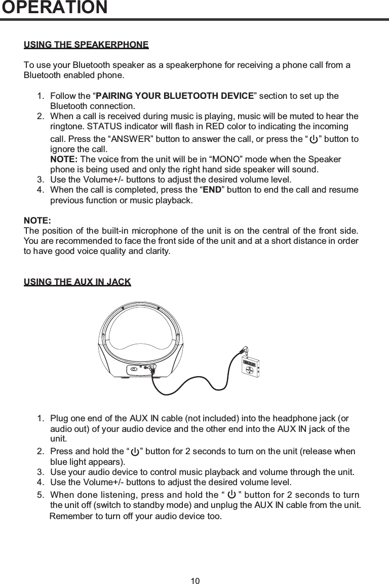 10OPERATIONUSING THE SPEAKERPHONETo use your Bluetooth speaker as a speakerphone for receiving a phone call from a Bluetooth enabled phone.1. Follow the “PAIRING YOUR BLUETOOTH DEVICE” section to set up the Bluetooth connection.2. When a call is received during music is playing, music will be muted to hear the ringtone. STATUS indicator will flash in RED color to indicating the incoming call. Press the “ANSWER” button to answer the call, or press the “ ” button to ignore the call.NOTE: The voice from the unit will be in “MONO” mode when the Speaker phone is being used and only the right hand side speaker will sound.3. Use the Volume+/- buttons to adjust the desired volume level.4. When the call is completed, press the “END” button to end the call and resume previous function or music playback.NOTE:The position of the built-in microphone of the unit is on the central of the front side. You are recommended to face the front side of the unit and at a short distance in order to have good voice quality and clarity.USING THE AUX IN JACK1. Plug one end of the AUX IN cable (not included) into the headphone jack (or audio out) of your audio device and the other end into the AUX IN jack of the unit.2. Press and hold the “ ” button for 2 seconds to turn on the unit (release when blue light appears).3. Use your audio device to control music playback and volume through the unit.4. Use the Volume+/- buttons to adjust the desired volume level.5. When done listening, press and hold the “     ” button for 2 seconds to turn the unit off (switch to standby mode) and unplug the AUX IN cable from the unit. Remember to turn off your audio device too.