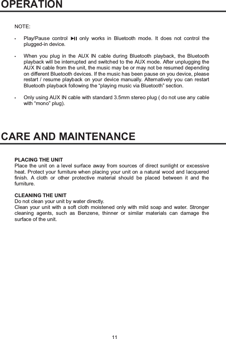 11OPERATIONCARE AND MAINTENANCENOTE:•Play/Pause control  only works in Bluetooth mode. It does not control the plugged-in device.•When you plug in the AUX IN cable during Bluetooth playback, the Bluetooth playback will be interrupted and switched to the AUX mode. After unplugging the AUX IN cable from the unit, the music may be or may not be resumed depending on different Bluetooth devices. If the music has been pause on you device, please restart / resume playback on your device manually. Alternatively you can restart Bluetooth playback following the “playing music via Bluetooth” section.•Only using AUX IN cable with standard 3.5mm stereo plug ( do not use any cable with “mono” plug).PLACING THE UNITPlace the unit on a level surface away from sources of direct sunlight or excessive heat. Protect your furniture when placing your unit on a natural wood and lacquered finish. A cloth or other protective material should be placed between it and the furniture.CLEANING THE UNITDo not clean your unit by water directly. Clean your unit with a soft cloth moistened only with mild soap and water. Stronger cleaning agents, such as Benzene, thinner or similar materials can damage the surface of the unit.