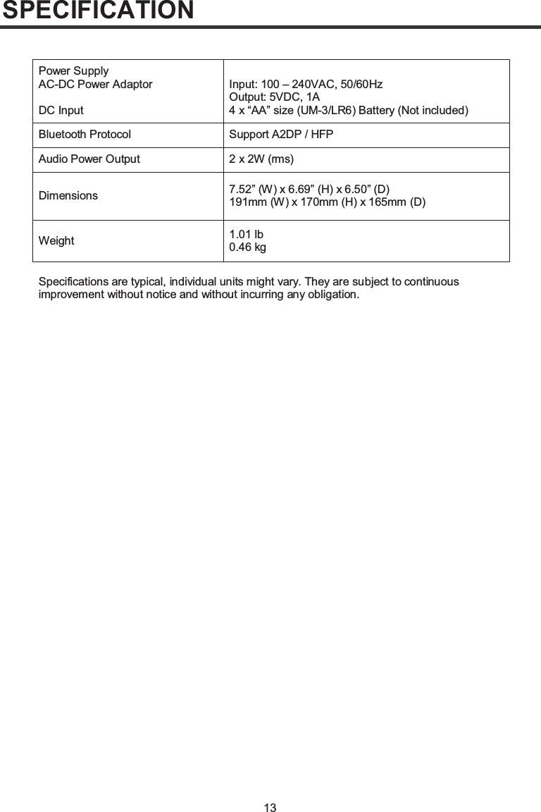 13SPECIFICATIONPower SupplyAC-DC Power AdaptorDC InputInput: 100 – 240VAC, 50/60HzOutput: 5VDC, 1A4 x “AA” size (UM-3/LR6) Battery (Not included)Bluetooth Protocol Support A2DP / HFPAudio Power Output 2 x 2W (rms)Dimensions 7.52” (W) x 6.69” (H) x 6.50” (D)191mm (W) x 170mm (H) x 165mm (D)Weight 1.01 lb0.46 kgSpecifications are typical, individual units might vary. They are subject to continuous improvement without notice and without incurring any obligation.