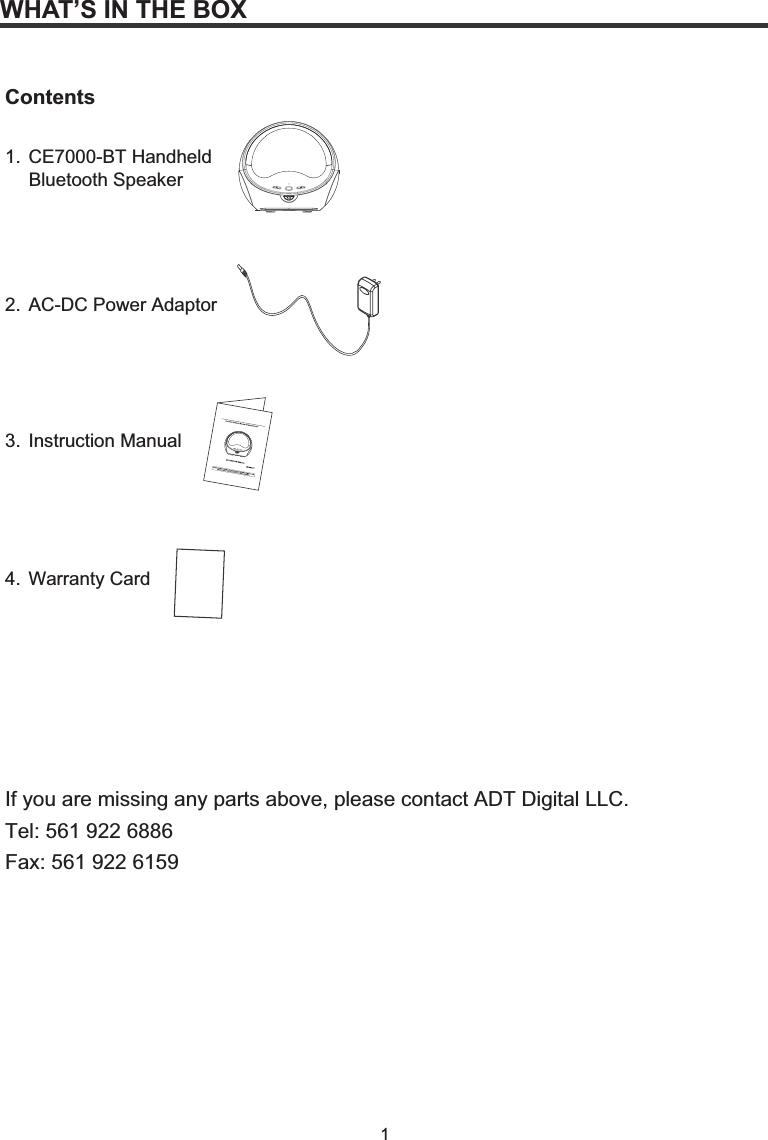 1WHAT’S IN THE BOXContents1. CE7000-BT Handheld  Bluetooth Speaker2.  AC-DC Power Adaptor3. Instruction Manual4. Warranty CardIf you are missing any parts above, please contact ADT Digital LLC. Tel: 561 922 6886 Fax: 561 922 6159