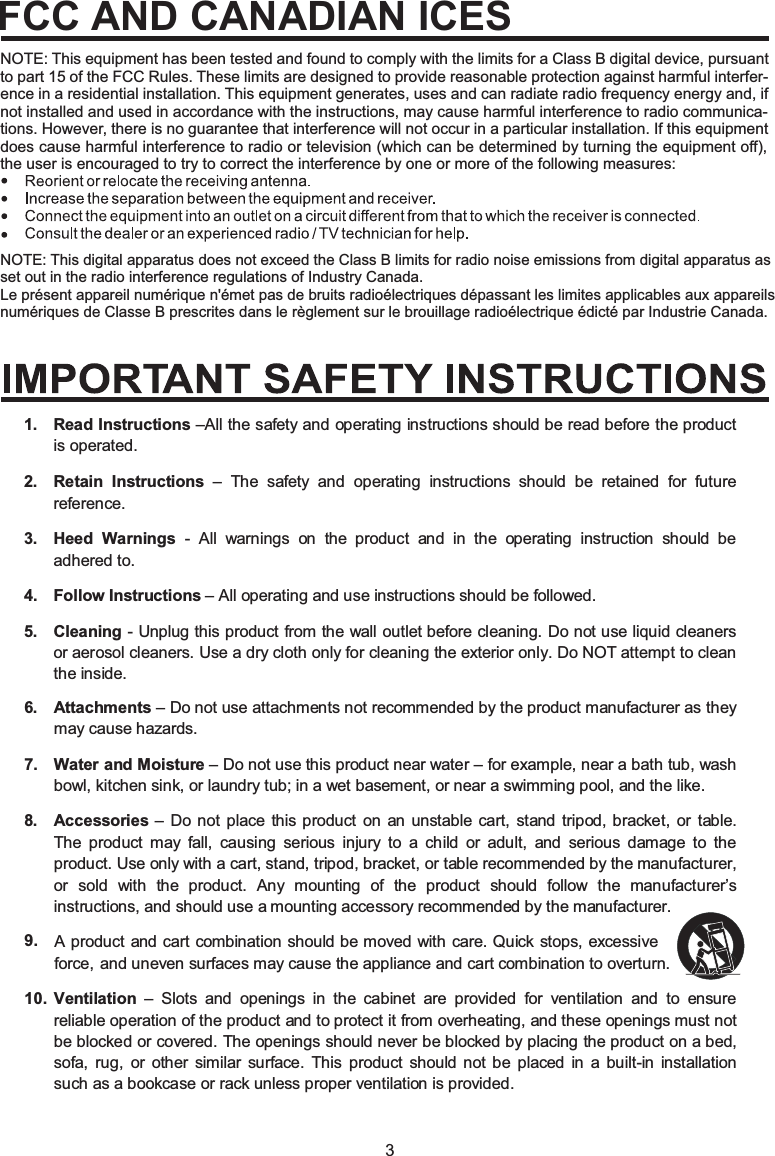 3NOTE: This digital apparatus does not exceed the Class B limits for radio noise emissions from digital apparatus as set out in the radio interference regulations of Industry Canada.Le présent appareil numérique n&apos;émet pas de bruits radioélectriques dépassant les limites applicables aux appareils numériques de Classe B prescrites dans le règlement sur le brouillage radioélectrique édicté par Industrie Canada.NOTE: This equipment has been tested and found to comply with the limits for a Class B digital device, pursuant to part 15 of the FCC Rules. These limits are designed to provide reasonable protection against harmful interfer-ence in a residential installation. This equipment generates, uses and can radiate radio frequency energy and, if not installed and used in accordance with the instructions, may cause harmful interference to radio communica-tions. However, there is no guarantee that interference will not occur in a particular installation. If this equipment does cause harmful interference to radio or television (which can be determined by turning the equipment off), the user is encouraged to try to correct the interference by one or more of the following measures:FCC AND CANADIAN ICESRead Instructions –All the safety and operating instructions should be read before the product is operated.Retain Instructions – The safety and operating instructions should be retained for future reference.Heed Warnings - All warnings on the product and in the operating instruction should be adhered to. Follow Instructions – All operating and use instructions should be followed.Cleaning  - Unplug this product from the wall outlet before cleaning. Do not use liquid cleaners or aerosol cleaners. Use a dry cloth only for cleaning the exterior only. Do NOT attempt to clean the inside.Attachments – Do not use attachments not recommended by the product manufacturer as they may cause hazards.Water and Moisture – Do not use this product near water – for example, near a bath tub, wash bowl, kitchen sink, or laundry tub; in a wet basement, or near a swimming pool, and the like.Accessories – Do not place this product on an unstable cart, stand tripod, bracket, or table. The product may fall, causing serious injury to a child or adult, and serious damage to the product. Use only with a cart, stand, tripod, bracket, or table recommended by the manufacturer, or sold with the product. Any mounting of the product should follow the manufacturer’s instructions, and should use a mounting accessory recommended by the manufacturer.Ven1.2.3.4.5.6.7.8.10.9.tilation – Slots and openings in the cabinet are provided for ventilation and to ensure reliable operation of the product and to protect it from overheating, and these openings must not be blocked or covered. The openings should never be blocked by placing the product on a bed, sofa, rug, or other similar surface. This product should not be placed in a built-in installation such as a bookcase or rack unless proper ventilation is provided.A product and cart combination should be moved with care. Quick stops, excessive force, and uneven surfaces may cause the appliance and cart combination to overturn.