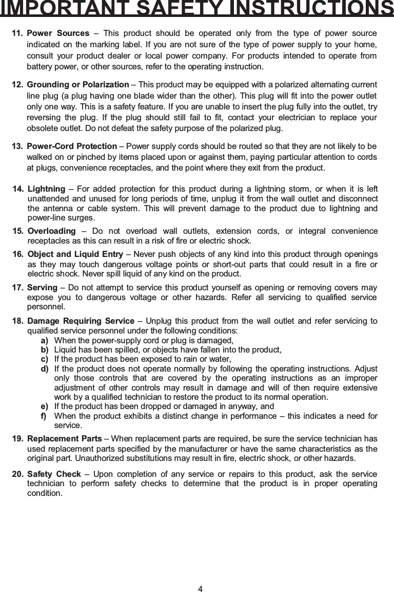 4Power Sources – This product should be operated only from the type of power source indicated on the marking label. If you are not sure of the type of power supply to your home, consult your product dealer or local power company. For products intended to operate from battery power, or other sources, refer to the operating instruction.Grounding or Polarization – This product may be equipped with a polarized alternating current line plug (a plug having one blade wider than the other). This plug will fit into the power outlet only one way. This is a safety feature. If you are unable to insert the plug fully into the outlet, try reversing the plug. If the plug should still fail to fit, contact your electrician to replace your obsolete outlet. Do not defeat the safety purpose of the polarized plug.Power-Cord Protection – Power supply cords should be routed so that they are not likely to be walked on or pinched by items placed upon or against them, paying particular attention to cords at plugs, convenience receptacles, and the point where they exit from the product.Lightning – For added protection for this product during a lightning storm, or when it is left unattended and unused for long periods of time, unplug it from the wall outlet and disconnect the antenna or cable system. This will prevent damage to the product due to lightning and power-line surges.Overloading – Do not overload wall outlets, extension cords, or integral convenience receptacles as this can result in a risk of fire or electric shock.Object and Liquid Entry11.12.13.14.15.16. – Never push objects of any kind into this product through openings as they may touch dangerous voltage points or short-out parts that could result in a fire or electric shock. Never spill liquid of any kind on the product.Serving – Do not attempt to service this product yourself as opening or removing covers mayexpose you to dangerous voltage or other hazards. Refer all servicing to qualified service personnel.17.Damage Requiring Service – Unplug this product from the wall outlet and refer servicing to qualified service personnel under the following conditions:a) When the power-supply cord or plug is damaged,b) Liquid has been spilled, or objects have fallen into the product,c) If the product has been exposed to rain or water,d) If the product does not operate normally by following the operating instructions. Adjust only those controls that are covered by the operating instructions as an improper adjustment of other controls may result in damage and will of then require extensive work by a qualified technician to restore the product to its normal operation.e) If the product has been dropped or damaged in anyway, andf) When the product exhibits a distinct change in performance – this indicates a need for service.18.Replacement Parts – When replacement parts are required, be sure the service technician has used replacement parts specified by the manufacturer or have the same characteristics as the original part. Unauthorized substitutions may result in fire, electric shock, or other hazards.Safety Check – Upon completion of any service or repairs to this product, ask the service technician to perform safety checks to determine that the product is in proper operating condition.19.20.