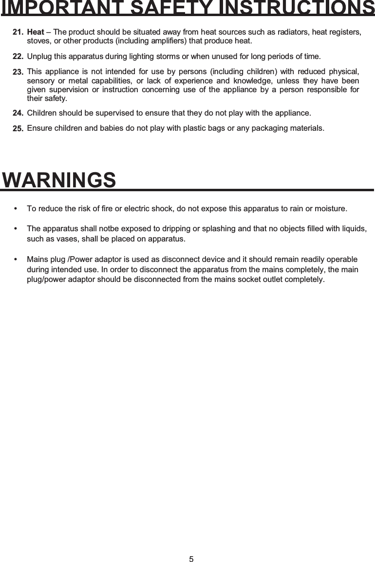 5Heat21.22.23.24.25.– The product should be situated away from heat sources such as radiators, heat registers, stoves, or other products (including amplifiers) that produce heat.Unplug this apparatus during lighting storms or when unused for long periods of time.This appliance is not intended for use by persons (including children) with reduced physical, sensory or metal capabilities, or lack of experience and knowledge, unless they have been given supervision or instruction concerning use of the appliance by a person responsible for their safety.Children should be supervised to ensure that they do not play with the appliance.Ensure children and babies do not play with plastic bags or any packaging materials.•••To reduce the risk of fire or electric shock, do not expose this apparatus to rain or moisture.The apparatus shall notbe exposed to dripping or splashing and that no objects filled with liquids, such as vases, shall be placed on apparatus.Mains plug /Power adaptor is used as disconnect device and it should remain readily operable during intended use. In order to disconnect the apparatus from the mains completely, the main plug/power adaptor should be disconnected from the mains socket outlet completely.WARNINGS