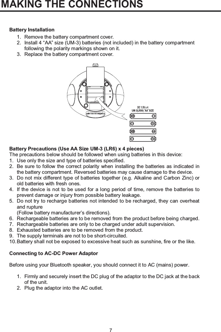 7MAKING THE CONNECTIONS1. Remove the battery compartment cove r.2. Install 4 “AA” size (UM-3) batteries (not included) in the battery compartment following the polarity markings shown on it.3. Replace the battery compartment cover.Battery Precautions (Use Battery InstallationAA Size UM-3 (LR6) x 4 pieces)The precautions below should be followed when using batteries in this device:1. Use only the size and type of batteries specified.2. Be sure to follow the correct polarity when installing the batteries as indicated in the battery compartment. Reversed batteries may cause damage to the device.3. Do not mix different type of batteries together (e.g. Alkaline and Carbon Zinc) or old batteries with fresh ones.4. If the device is not to be used for a long period of time, remove the batteries to prevent damage or injury from possible battery leakage.5. Do not try to recharge batteries not intended to be recharged, they can overheat and rupture(Follow battery manufacturer’s directions).6. Rechargeable batteries are to be removed from the product before being charged.7. Rechargeable batteries are only to be charged under adult supervision.8. Exhausted batteries are to be removed from the product.9. The supply terminals are not to be short-circuited.10.Battery shall not be exposed to excessive heat such as sunshine, fire or the like.Connecting to AC-DC Power AdaptorBefore using your Bluetooth speaker, you should connect it to AC (mains) power.1. Firmly and securely insert the DC plug of the adaptor to the DC jack at the back of the unit.2. Plug the adaptor into the AC outlet.