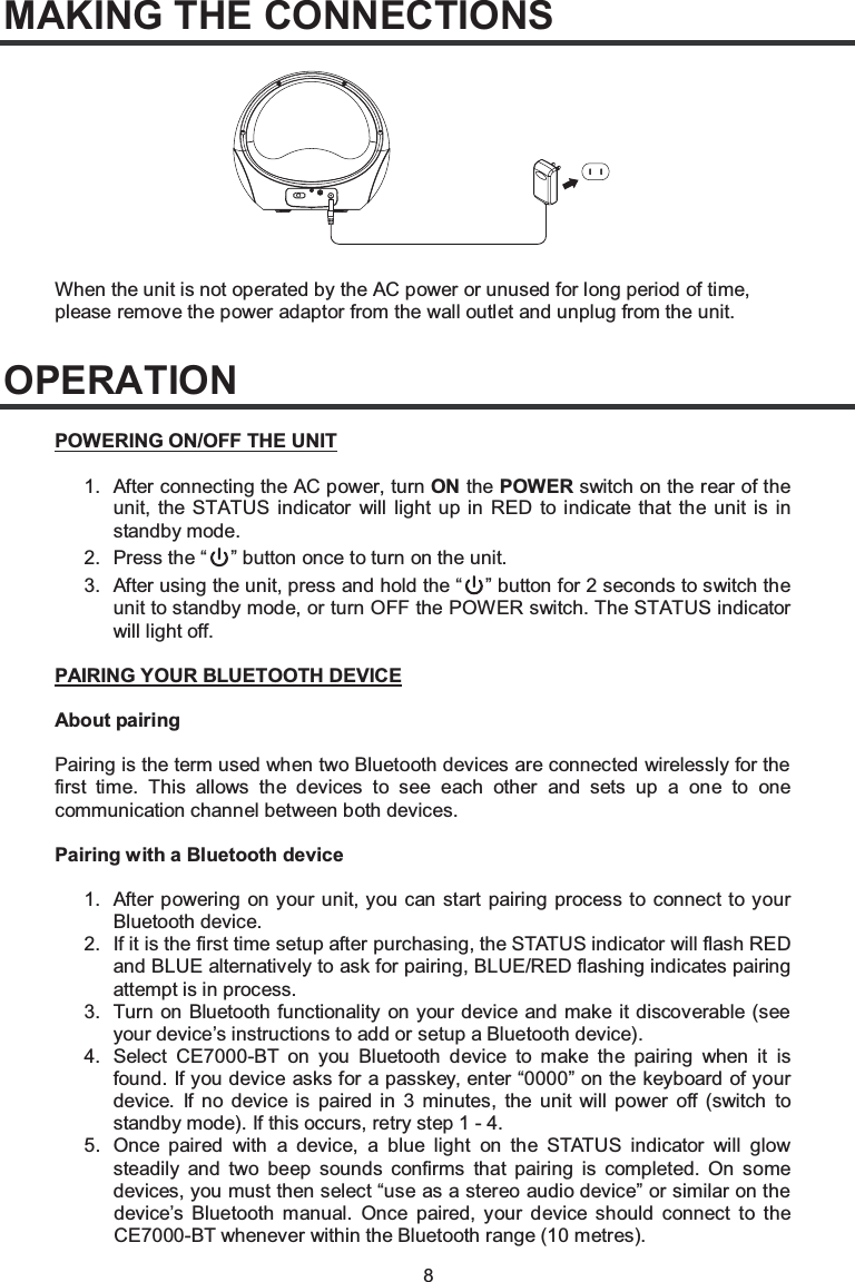 8MAKING THE CONNECTIONSOPERATIONWhen the unit is not operated by the AC power or unused for long period of time,please remove the power adaptor from the wall outlet and unplug from the unit.1. After connecting the AC power, turn ON the POWER switch on the rear of the unit, the STATUS indicator will light up in RED to indicate that the unit is in standby mode.POWERING ON/OFF THE UNIT2. Press the “ ” button once to turn on the unit.3. After using the unit, press and hold the “ ” button for 2 seconds to switch the unit to standby mode, or turn OFF the POWER switch. The STATUS indicator will light off.1. After powering on your unit, you can start pairing process to connect to your Bluetooth device.PAIRING YOUR BLUETOOTH DEVICEAbout pairingPairing is the term used when two Bluetooth devices are connected wirelessly for the first time. This allows the devices to see each other and sets up a one to one communication channel between both devices.Pairing with a Bluetooth device2. If it is the first time setup after purchasing, the STATUS indicator will flash RED and BLUE alternatively to ask for pairing, BLUE/RED flashing indicates pairing attempt is in process.3. Turn on Bluetooth functionality on your device and make it discoverable (see your device’s instructions to add or setup a Bluetooth device).4. Select CE7000-BT on you Bluetooth device to make the pairing when it is found. If you device asks for a passkey, enter “0000” on the keyboard of your device. If no device is paired in 3 minutes, the unit will power off (switch to standby mode). If this occurs, retry step 1 - 4.5. Once paired with a device, a blue light on the STATUS indicator will glow steadily and two beep sounds confirms that pairing is completed. On some devices, you must then select “use as a stereo audio device” or similar on the device’s Bluetooth manual. Once paired, your device should connect to the CE7000-BT whenever within the Bluetooth range (10 metres).