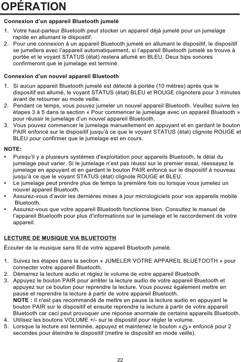 22OPÉRATION1.  Votre haut-parleur Bluetooth peut stocker un appareil déjà jumelé pour un jumelage   rapide en allumant le dispositif.2.  Pour une connexion à un appareil Bluetooth jumelé en allumant le dispositif, le dispositif   se jumellera avec l’appareil automatiquement, si l’appareil Bluetooth jumelé se trouve à   portée et le voyant STATUS (état) restera allumé en BLEU. Deux bips sonores   confirmeront que le jumelage est terminé.Connexion d’un appareil Bluetooth jumelé1.  Si aucun appareil Bluetooth jumelé est détecté à portée (10 mètres) après que le   dispositif est allumé, le voyant STATUS (état) BLEU et ROUGE clignotera pour 3 minutes   avant de retourner au mode veille. 2.   Pendant ce temps, vous pouvez jumeler un nouvel appareil Bluetooth. Veuillez suivre les   étapes 3 à 5 dans la section « Pour commencer le jumelage avec un appareil Bluetooth »   pour réussir le jumelage d’un nouvel appareil Bluetooth. 3.   Vous pouvez commencer le jumelage manuellement en appuyant et en gardant le bouton   PAIR enfoncé sur le dispositif jusqu’à ce que le voyant STATUS (état) clignote ROUGE et   BLEU pour confirmer que le jumelage est en cours.Écouter de la musique sans fil de votre appareil Bluetooth jumelé.1.  Suivez les étapes dans la section « JUMELER VOTRE APPAREIL BLUETOOTH » pour   connecter votre appareil Bluetooth. 2.   Démarrez la lecture audio et réglez le volume de votre appareil Bluetooth. 3.   Appuyez le bouton PAIR pour arrêter la lecture audio de votre appareil Bluetooth et   appuyez sur ce bouton pour reprendre la lecture. Vous pouvez également mettre en   pause et reprendre la lecture à partir de votre appareil Bluetooth.  NOTE : Il n&apos;est pas recommandé de mettre en pause la lecture audio en appuyant le   bouton PAIR sur le dispositif et ensuite reprendre la lecture à partir de votre appareil   Bluetooth car ceci peut provoquer une réponse anormale de certains appareils Bluetooth. 4.   Utilisez les boutons VOLUME +/- sur le dispositif pour régler le volume. 5.   Lorsque la lecture est terminée, appuyez et maintenez le bouton «    » enfoncé pour 2   secondes pour éteindre le dispositif (mettre le dispositif en mode veille).Connexion d’un nouvel appareil BluetoothLECTURE DE MUSIQUE VIA BLUETOOTH•  Puisqu’il y a plusieurs systèmes d&apos;exploitation pour appareils Bluetooth, le délai du   jumelage peut varier. Si le jumelage n’est pas réussi sur le premier essai, réessayez le   jumelage en appuyant et en gardant le bouton PAIR enfoncé sur le dispositif à nouveau   jusqu’à ce que le voyant STATUS (état) clignote ROUGE et BLEU.•  Le jumelage peut prendre plus de temps la première fois ou lorsque vous jumelez un  nouvel appareil Bluetooth.•  Assurez-vous d’avoir les dernières mises à jour micrologiciels pour vos appareils mobile  Bluetooth.•  Assurez-vous que votre appareil Bluetooth fonctionne bien. Consultez le manuel de   l’appareil Bluetooth pour plus d&apos;informations sur le jumelage et le raccordement de votre  appareil.NOTE: