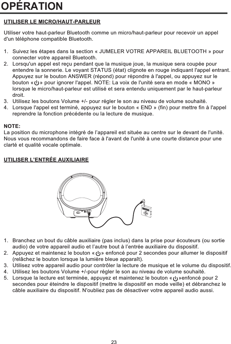 1.  Branchez un bout du câble auxiliaire (pas inclus) dans la prise pour écouteurs (ou sortie   audio) de votre appareil audio et l’autre bout à l’entrée auxiliaire du dispositif.2.  Appuyez et maintenez le bouton «    » enfoncé pour 2 secondes pour allumer le dispositif   (relâchez le bouton lorsque la lumière bleue apparaît).3.  Utilisez votre appareil audio pour contrôler la lecture de musique et le volume du dispositif.4.  Utilisez les boutons Volume +/-pour régler le son au niveau de volume souhaité.5.  Lorsque la lecture est terminée, appuyez et maintenez le bouton «    »enfoncé pour 2   secondes pour éteindre le dispositif (mettre le dispositif en mode veille) et débranchez le   câble auxiliaire du dispositif. N&apos;oubliez pas de désactiver votre appareil audio aussi.23OPÉRATIONUtiliser votre haut-parleur Bluetooth comme un micro/haut-parleur pour recevoir un appel d&apos;un téléphone compatible Bluetooth.1.  Suivez les étapes dans la section « JUMELER VOTRE APPAREIL BLUETOOTH » pour   connecter votre appareil Bluetooth. 2.   Lorsqu&apos;un appel est reçu pendant que la musique joue, la musique sera coupée pour   entendre la sonnerie. Le voyant STATUS (état) clignote en rouge indiquant l&apos;appel entrant.   Appuyez sur le bouton ANSWER (répond) pour répondre à l&apos;appel, ou appuyez sur le   bouton «    » pour ignorer l&apos;appel. NOTE: La voix de l&apos;unité sera en mode « MONO »   lorsque le micro/haut-parleur est utilisé et sera entendu uniquement par le haut-parleur  droit. 3.   Utilisez les boutons Volume +/- pour régler le son au niveau de volume souhaité. 4.   Lorsque l&apos;appel est terminé, appuyez sur le bouton « END » (fin) pour mettre fin à l&apos;appel   reprendre la fonction précédente ou la lecture de musique.NOTE: La position du microphone intégré de l’appareil est située au centre sur le devant de l&apos;unité. Nous vous recommandons de faire face à l&apos;avant de l&apos;unité à une courte distance pour une clarté et qualité vocale optimale.UTILISER LE MICRO/HAUT-PARLEURUTILISER L’ENTRÉE AUXILIAIRE