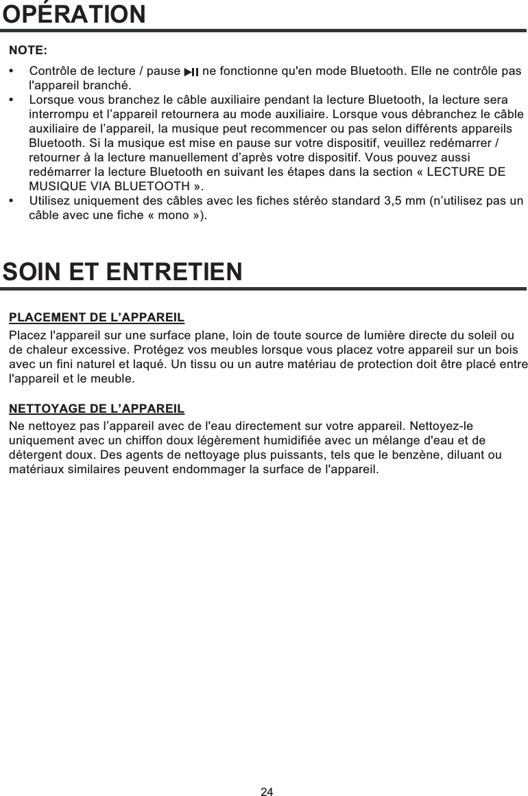 24SOIN ET ENTRETIENOPÉRATION•  Contrôle de lecture / pause      ne fonctionne qu&apos;en mode Bluetooth. Elle ne contrôle pas  l&apos;appareil branché.•  Lorsque vous branchez le câble auxiliaire pendant la lecture Bluetooth, la lecture sera   interrompu et l’appareil retournera au mode auxiliaire. Lorsque vous débranchez le câble   auxiliaire de l’appareil, la musique peut recommencer ou pas selon différents appareils   Bluetooth. Si la musique est mise en pause sur votre dispositif, veuillez redémarrer /   retourner à la lecture manuellement d’après votre dispositif. Vous pouvez aussi   redémarrer la lecture Bluetooth en suivant les étapes dans la section « LECTURE DE   MUSIQUE VIA BLUETOOTH ».•  Utilisez uniquement des câbles avec les fiches stéréo standard 3,5 mm (n’utilisez pas un   câble avec une fiche « mono »).NOTE:Placez l&apos;appareil sur une surface plane, loin de toute source de lumière directe du soleil ou de chaleur excessive. Protégez vos meubles lorsque vous placez votre appareil sur un bois avec un fini naturel et laqué. Un tissu ou un autre matériau de protection doit être placé entre l&apos;appareil et le meuble.PLACEMENT DE L’APPAREILNe nettoyez pas l’appareil avec de l&apos;eau directement sur votre appareil. Nettoyez-le uniquement avec un chiffon doux légèrement humidifiée avec un mélange d&apos;eau et de détergent doux. Des agents de nettoyage plus puissants, tels que le benzène, diluant ou matériaux similaires peuvent endommager la surface de l&apos;appareil.NETTOYAGE DE L’APPAREIL