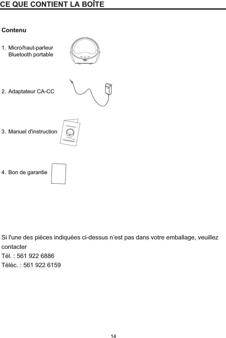 14CE QUE CONTIENT LA BOÎTEContenu1. Micro/haut-parleur  Bluetooth portable2. Adaptateur CA-CC3. Manuel d&apos;instruction4. Bon de garantieSi l&apos;une des pièces indiquées ci-dessus n’est pas dans votre emballage, veuillez contacter Tél. : 561 922 6886 Téléc. : 561 922 6159