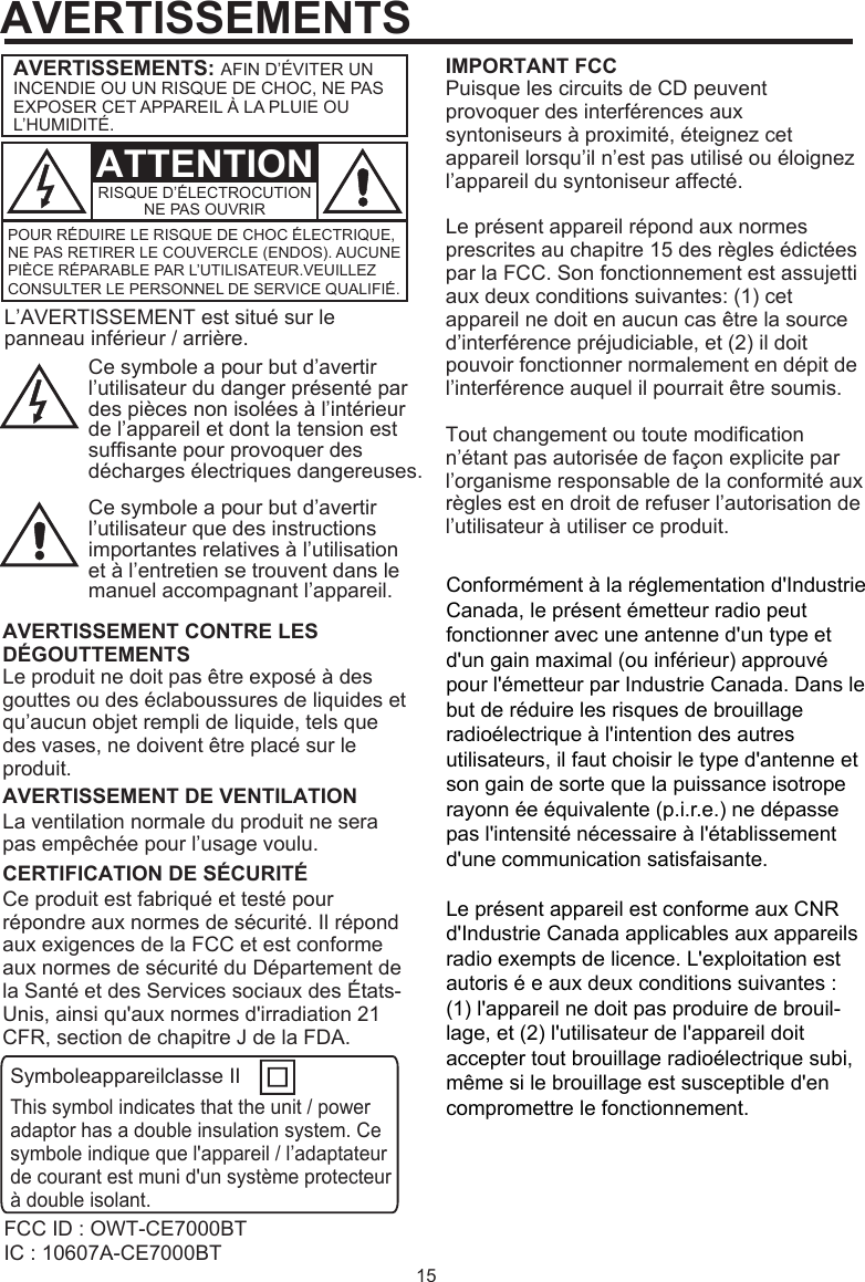 15FCC ID : OWT-CE7000BTIC : 10607A-CE7000BTL’AVERTISSEMENT est situé sur le panneau inférieur / arrière.Ce symbole a pour but d’avertir l’utilisateur du danger présenté par des pièces non isolées à l’intérieur de l’appareil et dont la tension est suffisante pour provoquer des décharges électriques dangereuses.IMPORTANT FCCPuisque les circuits de CD peuvent provoquer des interférences aux syntoniseurs à proximité, éteignez cet appareil lorsqu’il n’est pas utilisé ou éloignez l’appareil du syntoniseur affecté.Le présent appareil répond aux normes prescrites au chapitre 15 des règles édictées par la FCC. Son fonctionnement est assujetti aux deux conditions suivantes: (1) cet appareil ne doit en aucun cas être la source d’interférence préjudiciable, et (2) il doit pouvoir fonctionner normalement en dépit de l’interférence auquel il pourrait être soumis.Tout changement ou toute modification n’étant pas autorisée de façon explicite par l’organisme responsable de la conformité aux règles est en droit de refuser l’autorisation de l’utilisateur à utiliser ce produit.Ce symbole a pour but d’avertir l’utilisateur que des instructions importantes relatives à l’utilisation et à l’entretien se trouvent dans le manuel accompagnant l’appareil.Le produit ne doit pas être exposé à des gouttes ou des éclaboussures de liquides et qu’aucun objet rempli de liquide, tels que des vases, ne doivent être placé sur le produit.AVERTISSEMENT CONTRE LES DÉGOUTTEMENTSLa ventilation normale du produit ne sera pas empêchée pour l’usage voulu.AVERTISSEMENT DE VENTILATIONCe produit est fabriqué et testé pour répondre aux normes de sécurité. Il répond aux exigences de la FCC et est conforme aux normes de sécurité du Département de la Santé et des Services sociaux des États-Unis, ainsi qu&apos;aux normes d&apos;irradiation 21 CFR, section de chapitre J de la FDA.Symboleappareilclasse IIThis symbol indicates that the unit / power adaptor has a double insulation system. Ce symbole indique que l&apos;appareil / l’adaptateur de courant est muni d&apos;un système protecteur à double isolant.CERTIFICATION DE SÉCURITÉAVERTISSEMENTSATTENTIONAVERTISSEMENTS: AFIN D’ÉVITER UN INCENDIE OU UN RISQUE DE CHOC, NE PAS EXPOSER CET APPAREIL À LA PLUIE OU L’HUMIDITÉ.POUR RÉDUIRE LE RISQUE DE CHOC ÉLECTRIQUE, NE PAS RETIRER LE COUVERCLE (ENDOS). AUCUNE PIÈCE RÉPARABLE PAR L’UTILISATEUR.VEUILLEZ CONSULTER LE PERSONNEL DE SERVICE QUALIFIÉ.RISQUE D’ÉLECTROCUTIONNE PAS OUVRIRConformément à la réglementation d&apos;Industrie Canada, le présent émetteur radio peut fonctionner avec une antenne d&apos;un type et d&apos;un gain maximal (ou inférieur) approuvé pour l&apos;émetteur par Industrie Canada. Dans le but de réduire les risques de brouillage radioélectrique à l&apos;intention des autres utilisateurs, il faut choisir le type d&apos;antenne et son gain de sorte que la puissance isotrope rayonn ée équivalente (p.i.r.e.) ne dépasse pas l&apos;intensité nécessaire à l&apos;établissement d&apos;une communication satisfaisante.Le présent appareil est conforme aux CNR d&apos;Industrie Canada applicables aux appareils radio exempts de licence. L&apos;exploitation est autoris é e aux deux conditions suivantes : (1) l&apos;appareil ne doit pas produire de brouil-lage, et (2) l&apos;utilisateur de l&apos;appareil doit accepter tout brouillage radioélectrique subi, même si le brouillage est susceptible d&apos;en compromettre le fonctionnement.