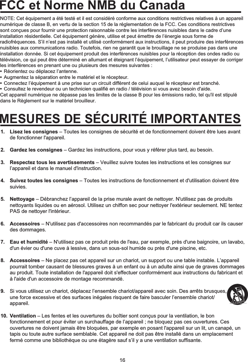 16NOTE: Cet équipement a été testé et il est considéré conforme aux conditions restrictives relatives à un appareil numérique de classe B, en vertu de la section 15 de la réglementation de la FCC. Ces conditions restrictives sont conçues pour fournir une protection raisonnable contre les interférences nuisibles dans le cadre d’une installation résidentielle. Cet équipement génère, utilise et peut émettre de l’énergie sous forme de radiofréquences. S’il n’est pas installé et utilisé conformément aux instructions, il peut produire des interférences nuisibles aux communications radio. Toutefois, rien ne garantit que le brouillage ne se produise pas dans une installation donnée. Si cet équipement produit des interférences nuisibles pour la réception des ondes radio ou télévision, ce qui peut être déterminé en allumant et éteignant l’équipement, l’utilisateur peut essayer de corriger les interférences en prenant une ou plusieurs des mesures suivantes :• Réorientez ou déplacez l’antenne.• Augmentez la séparation entre le matériel et le récepteur.• Connectez l’équipement à une prise sur un circuit différent de celui auquel le récepteur est branché.• Consultez le revendeur ou un technicien qualifié en radio / télévision si vous avez besoin d&apos;aide.Cet appareil numérique ne dépasse pas les limites de la classe B pour les émissions radio, tel qu&apos;il est stipulé dans le Règlement sur le matériel brouilleur.FCC et Norme NMB du CanadaMESURES DE SÉCURITÉ IMPORTANTESLisez les consignes – Toutes les consignes de sécurité et de fonctionnement doivent être lues avant de fonctionner l&apos;appareil.Gardez les consignes – Gardez les instructions, pour vous y référer plus tard, au besoin.Respectez tous les avertissements – Veuillez suivre toutes les instructions et les consignes sur l’appareil et dans le manuel d&apos;instruction.Suivez toutes les consignes – Toutes les instructions de fonctionnement et d&apos;utilisation doivent être suivies.Nettoyage – Débranchez l’appareil de la prise murale avant de nettoyer. N&apos;utilisez pas de produits nettoyants liquides ou en aérosol. Utilisez un chiffon sec pour nettoyer l&apos;extérieur seulement. NE tentez PAS de nettoyer l&apos;intérieur.Accessoires – N&apos;utilisez pas d&apos;accessoires non recommandés par le fabricant du produit car ils causer des dommages.Eau et humidité – N&apos;utilisez pas ce produit près de l&apos;eau, par exemple, près d&apos;une baignoire, un lavabo, d&apos;un évier ou d&apos;une cuve à lessive, dans un sous-sol humide ou près d&apos;une piscine, etc.Accessoires – Ne placez pas cet appareil sur un chariot, un support ou une table instable. L’appareil pourrait tomber causant de blessures graves à un enfant ou à un adulte ainsi que de graves dommages au produit. Toute installation de l&apos;appareil doit s&apos;effectuer conformément aux instructions du fabricant et à l&apos;aide d&apos;un accessoire de montage recommandé.Si vous utilisez un chariot, déplacez l’ensemble chariot/appareil avec soin. Des arrêts brusques, une force excessive et des surfaces inégales risquent de faire basculer l’ensemble chariot/appareil.Ventilation – Les fentes et les ouvertures du boîtier sont conçus pour la ventilation, le bon fonctionnement et pour éviter un surchauffage de l’appareil ; ne bloquez pas ces ouvertures. Ces ouvertures ne doivent jamais être bloquées, par exemple en posant l&apos;appareil sur un lit, un canapé, un tapis ou toute autre surface semblable. Cet appareil ne doit pas être installé dans un emplacement fermé comme une bibliothèque ou une étagère sauf s’il y a une ventilation suffisante.1.2.3.4.5.6.7.8.9.10.