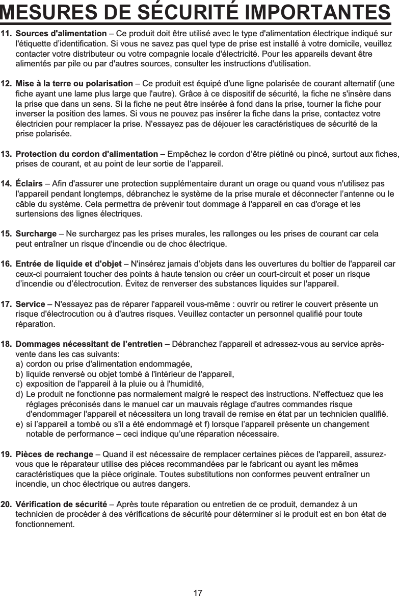17MESURES DE SÉCURITÉ IMPORTANTESSources d&apos;alimentation – Ce produit doit être utilisé avec le type d&apos;alimentation électrique indiqué sur l&apos;étiquette d’identification. Si vous ne savez pas quel type de prise est installé à votre domicile, veuillez contacter votre distributeur ou votre compagnie locale d&apos;électricité. Pour les appareils devant être alimentés par pile ou par d&apos;autres sources, consulter les instructions d&apos;utilisation.Mise à la terre ou polarisation – Ce produit est équipé d&apos;une ligne polarisée de courant alternatif (une fiche ayant une lame plus large que l&apos;autre). Grâce à ce dispositif de sécurité, la fiche ne s&apos;insère dans la prise que dans un sens. Si la fiche ne peut être insérée à fond dans la prise, tourner la fiche pour inverser la position des lames. Si vous ne pouvez pas insérer la fiche dans la prise, contactez votre électricien pour remplacer la prise. N&apos;essayez pas de déjouer les caractéristiques de sécurité de la prise polarisée.Protection du cordon d&apos;alimentation – Empêchez Ie cordon d’être piétiné ou pincé, surtout aux fiches, prises de courant, et au point de leur sortie de I‘appareil.Éclairs – Afin d&apos;assurer une protection supplémentaire durant un orage ou quand vous n&apos;utilisez pas l&apos;appareil pendant longtemps, débranchez le système de la prise murale et déconnecter l’antenne ou le câble du système. Cela permettra de prévenir tout dommage à l&apos;appareil en cas d&apos;orage et les surtensions des lignes électriques.Surcharge – Ne surchargez pas les prises murales, les rallonges ou les prises de courant car cela peut entraîner un risque d&apos;incendie ou de choc électrique.Entrée de liquide et d&apos;objet – N&apos;insérez jamais d’objets dans les ouvertures du boîtier de l&apos;appareil car ceux-ci pourraient toucher des points à haute tension ou créer un court-circuit et poser un risque d’incendie ou d’électrocution. Évitez de renverser des substances liquides sur l&apos;appareil.Service – N&apos;essayez pas de réparer l&apos;appareil vous-même : ouvrir ou retirer le couvert présente un risque d&apos;électrocution ou à d&apos;autres risques. Veuillez contacter un personnel qualifié pour toute réparation.Dommages nécessitant de l’entretien – Débranchez l&apos;appareil et adressez-vous au service après-vente dans les cas suivants:a) cordon ou prise d&apos;alimentation endommagée, b) liquide renversé ou objet tombé à l&apos;intérieur de l&apos;appareil, c)  exposition de l&apos;appareil à la pluie ou à l&apos;humidité, d) Le produit ne fonctionne pas normalement malgré le respect des instructions. N&apos;effectuez que les   réglages préconisés dans le manuel car un mauvais réglage d&apos;autres commandes risque   d&apos;endommager l&apos;appareil et nécessitera un long travail de remise en état par un technicien qualifié. e) si l’appareil a tombé ou s&apos;il a été endommagé et f) lorsque l’appareil présente un changement   notable de performance – ceci indique qu’une réparation nécessaire.Pièces de rechange – Quand il est nécessaire de remplacer certaines pièces de l&apos;appareil, assurez-vous que le réparateur utilise des pièces recommandées par le fabricant ou ayant les mêmes caractéristiques que la pièce originale. Toutes substitutions non conformes peuvent entraîner un incendie, un choc électrique ou autres dangers.Vérification de sécurité – Après toute réparation ou entretien de ce produit, demandez à un technicien de procéder à des vérifications de sécurité pour déterminer si le produit est en bon état de fonctionnement.11.12.13.14.15.16.17.18.19.20.