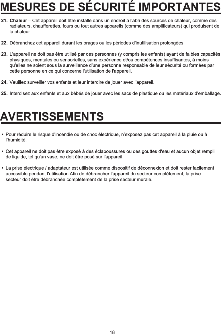 18MESURES DE SÉCURITÉ IMPORTANTESAVERTISSEMENTSChaleur – Cet appareil doit être installé dans un endroit à l&apos;abri des sources de chaleur, comme des radiateurs, chaufferettes, fours ou tout autres appareils (comme des amplificateurs) qui produisent de la chaleur. Débranchez cet appareil durant les orages ou les périodes d&apos;inutilisation prolongées. L&apos;appareil ne doit pas être utilisé par des personnes (y compris les enfants) ayant de faibles capacités physiques, mentales ou sensorielles, sans expérience et/ou compétences insuffisantes, à moins qu&apos;elles ne soient sous la surveillance d&apos;une personne responsable de leur sécurité ou formées par cette personne en ce qui concerne l&apos;utilisation de l&apos;appareil. Veuillez surveiller vos enfants et leur interdire de jouer avec l&apos;appareil.Interdisez aux enfants et aux bébés de jouer avec les sacs de plastique ou les matériaux d&apos;emballage.•  Pour réduire le risque d’incendie ou de choc électrique, n’exposez pas cet appareil à la pluie ou à  l’humidité.•  Cet appareil ne doit pas être exposé à des éclaboussures ou des gouttes d&apos;eau et aucun objet rempli   de liquide, tel qu&apos;un vase, ne doit être posé sur l&apos;appareil.•  La prise électrique / adaptateur est utilisée comme dispositif de déconnexion et doit rester facilement   accessible pendant l&apos;utilisation.Afin de débrancher l&apos;appareil du secteur complètement, la prise   secteur doit être débranchée complètement de la prise secteur murale.21.22.23.24.25.
