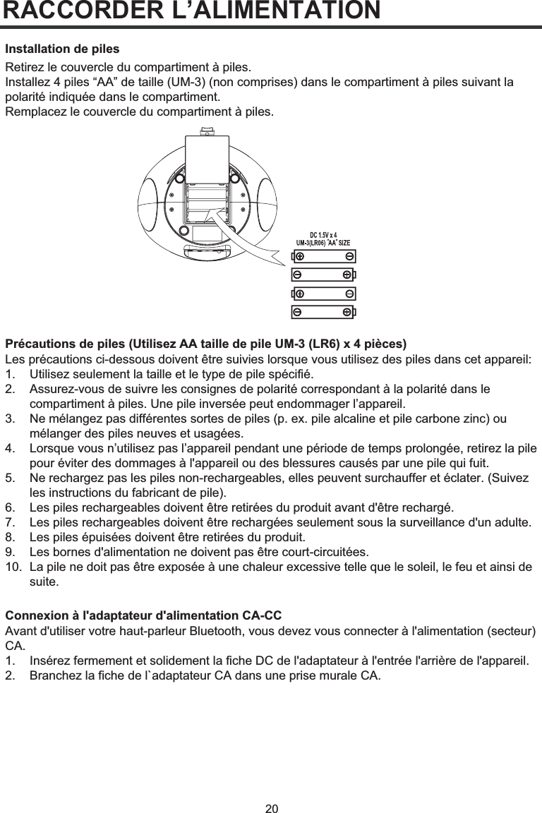 20RACCORDER L’ALIMENTATIONRetirez le couvercle du compartiment à piles. Installez 4 piles “AA” de taille (UM-3) (non comprises) dans le compartiment à piles suivant la polarité indiquée dans le compartiment. Remplacez le couvercle du compartiment à piles.Précautions de piles (Utilisez AA taille de pile UM-3 (LR6) x 4 pièces)Installation de pilesLes précautions ci-dessous doivent être suivies lorsque vous utilisez des piles dans cet appareil: 1.  Utilisez seulement la taille et le type de pile spécifié. 2.   Assurez-vous de suivre les consignes de polarité correspondant à la polarité dans le   compartiment à piles. Une pile inversée peut endommager l’appareil. 3.   Ne mélangez pas différentes sortes de piles (p. ex. pile alcaline et pile carbone zinc) ou   mélanger des piles neuves et usagées. 4.   Lorsque vous n’utilisez pas l’appareil pendant une période de temps prolongée, retirez la pile   pour éviter des dommages à l&apos;appareil ou des blessures causés par une pile qui fuit. 5.   Ne rechargez pas les piles non-rechargeables, elles peuvent surchauffer et éclater. (Suivez   les instructions du fabricant de pile). 6.   Les piles rechargeables doivent être retirées du produit avant d&apos;être rechargé. 7.   Les piles rechargeables doivent être rechargées seulement sous la surveillance d&apos;un adulte. 8.   Les piles épuisées doivent être retirées du produit. 9.   Les bornes d&apos;alimentation ne doivent pas être court-circuitées. 10.  La pile ne doit pas être exposée à une chaleur excessive telle que le soleil, le feu et ainsi de  suite.Connexion à l&apos;adaptateur d&apos;alimentation CA-CCAvant d&apos;utiliser votre haut-parleur Bluetooth, vous devez vous connecter à l&apos;alimentation (secteur) CA.1.  Insérez fermement et solidement la fiche DC de l&apos;adaptateur à l&apos;entrée l&apos;arrière de l&apos;appareil.2.  Branchez la fiche de l`adaptateur CA dans une prise murale CA.