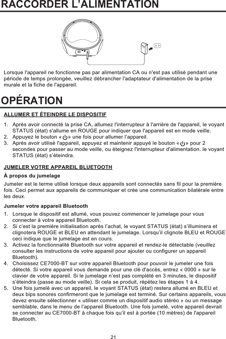 21RACCORDER L’ALIMENTATIONOPÉRATIONLorsque l&apos;appareil ne fonctionne pas par alimentation CA ou n&apos;est pas utilisé pendant une période de temps prolongée, veuillez débrancher l&apos;adaptateur d&apos;alimentation de la prise murale et la fiche de l&apos;appareil.1.  Après avoir connecté la prise CA, allumez l&apos;interrupteur à l&apos;arrière de l&apos;appareil, le voyant   STATUS (état) s&apos;allume en ROUGE pour indiquer que l&apos;appareil est en mode veille.2.  Appuyez le bouton «    » une fois pour allumer l’appareil.3.  Après avoir utilisé l&apos;appareil, appuyez et maintenir appuyé le bouton «    » pour 2   secondes pour passer au mode veille, ou éteignez l&apos;interrupteur d&apos;alimentation. le voyant  STATUS (état) s’éteindra.ALLUMER ET ÉTEINDRE LE DISPOSITIFÀ propos du jumelageJumeler est le terme utilisé lorsque deux appareils sont connectés sans fil pour la première fois. Ceci permet aux appareils de communiquer et crée une communication bilatérale entre les deux.Jumeler votre appareil Bluetooth1.  Lorsque le dispositif est allumé, vous pouvez commencer le jumelage pour vous   connecter à votre appareil Bluetooth. 2.   Si c’est la première initialisation après l’achat, le voyant STATUS (état) s’illuminera et   clignotera ROUGE et BLEU en attendant le jumelage. Lorsqu’il clignote BLEU et ROUGE   ceci indique que le jumelage est en cours. 3.   Activez la fonctionnalité Bluetooth sur votre appareil et rendez-le détectable (veuillez   consulter les instructions de votre appareil pour ajouter ou configurer un appareil  Bluetooth). 4.   Choisissez CE7000-BT sur votre appareil Bluetooth pour pouvoir le jumeler une fois   détecté. Si votre appareil vous demande pour une clé d&apos;accès, entrez « 0000 » sur le   clavier de votre appareil. Si le jumelage n’est pas complété en 3 minutes, le dispositif   s’éteindra (passe au mode veille). Si cela se produit, répétez les étapes 1 à 4. 5.   Une fois jumelé avec un appareil, le voyant STATUS (état) restera allumé en BLEU et   deux bips sonores confirmeront que le jumelage est terminé. Sur certains appareils, vous   devez ensuite sélectionner « utiliser comme un dispositif audio stéréo » ou un message   semblable, dans le menu de l’appareil Bluetooth. Une fois jumelé, votre appareil devrait   se connecter au CE7000-BT à chaque fois qu’il est à portée (10 mètres) de l&apos;appareil  Bluetooth.JUMELER VOTRE APPAREIL BLUETOOTH