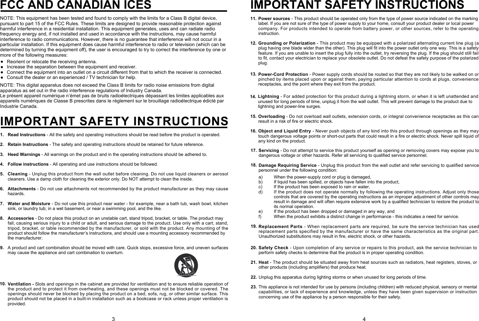 NOTE: This digital apparatus does not exceed the Class B limits for radio noise emissions from digital apparatus as set out in the radio interference regulations of Industry Canada.Le présent appareil numérique n’émet pas de bruits radioélectriques dépassant les limites applicables aux appareils numériques de Classe B prescrites dans le règlement sur le brouillage radioélectrique édicté par Industrie Canada.1.2.3.4.5.6.7.8.9.Read Instructions- All the safety and operating instructions should be read before the product is operated.Retain Instructions- The safety and operating instructions should be retained for future reference.Heed Warnings - All warnings on the product and in the operating instructions should be adhered to.Follow instructions - All operating and use instructions should be followed.Cleaning- Unplug this product from the wall outlet before cleaning. Do not use liquid cleaners or aerosol cleaners. Use a damp cloth for cleaning the exterior only. Do NOT attempt to clean the inside.Attachments- Do not use attachments not recommended by the product manufacturer as they may cause hazards.Water and Moisture - Do not use this product near water - for example, near a bath tub, wash bowl, kitchen sink, or laundry tub; in a wet basement, or near a swimming pool, and the like.Accessories - Do not place this product on an unstable cart, stand tripod, bracket, or table. The product mayfall, causing serious injury to a child or adult, and serious damage to the product. Use only with a cart, stand,  tripod, bracket, or table recommended by the manufacturer, or sold with the product. Any mounting of the product should follow the manufacturer’s instructions, and should use a mounting accessory recommended bythe manufacturer.A product and cart combination should be moved with care. Quick stops, excessive force, and uneven surfaces may cause the appliance and cart combination to overturn.Ventilation -Slots and openings in the cabinet are provided for ventilation and to ensure reliable operation of the product and to protect it from overheating, and these openings must not be blocked or covered. The openings should never be blocked by placing the product on a bed, sofa, rug, or other similar surface. This product should not be placed in a built-in installation such as a bookcase or rack unless proper ventilation is provided.10.NOTE: This equipment has been tested and found to comply with the limits for a Class B digital device, pursuant to part 15 of the FCC Rules. These limits are designed to provide reasonable protection against harmful interference in a residential installation. This equipment generates, uses and can radiate radio frequency energy and, if not installed and used in accordance with the instructions, may cause harmful interference to radio communications. However, there is no guarantee that interference will not occur in a particular installation. If this equipment does cause harmful interference to radio or television (which can be determined by turning the equipment off), the user is encouraged to try to correct the interference by one or more of the following measures:Reorient or relocate the receiving antenna.Increase the separation between the equipment and receiver.Connect the equipment into an outlet on a circuit diﬀerent from that to which the receiver is connected.Consult the dealer or an experienced / TV technician for help. 3 414. Lightning- For added protection for this product during a lightning storm, or when it is left unattended and unused for long periods of time, unplug it from the wall outlet. This will prevent damage to the product due to lightning and power-line surges.Overloading- Do not overload wall outlets, extension cords, or integral convenience receptacles as this can result in a risk of fire or electric shock.Object and Liquid Entry - Never push objects of any kind into this product through openings as they may touch dangerous voltage points or short-out parts that could result in a fire or electric shock. Never spill liquid of any kind on the product.15.16.Power sources - This product should be operated only from the type of power source indicated on the markinglabel. If you are not sure of the type of power supply to your home, consult your product dealer or local powercompany. For products intended to operate from battery power, or other sources, refer to the operating instruction.Grounding or Polarization- This product may be equipped with a polarized alternating current line plug (a plug having one blade wider than the other). This plug will fit into the power outlet only one way. This is a safety feature. If you are unable to insert the plug fully into the outlet, try reversing the plug. If the plug should still fail to fit, contact your electrician to replace your obsolete outlet. Do not defeat the safety purpose of the polarized plug.12.11.Servicing- Do not attempt to service this product yourself as opening or removing covers may expose you to dangerous voltage or other hazards. Refer all servicing to qualified service personnel.Damage Requiring Service - Unplug this product from the wall outlet and refer servicing to qualified service personnel under the following condition:a)b)c)d)e)f)When the power-supply cord or plug is damaged,If liquid has been spilled, or objects have fallen into the product,If the product has been exposed to rain or water,If the product does not operate normally by following the operating instructions. Adjust only those controls that are covered by the operating instructions as an improper adjustment of other controls may result in damage and will often require extensive work by a qualified technician to restore the product to its normal operation.If the product has been dropped or damaged in any way, andWhen the product exhibits a distinct change in performance - this indicates a need for service.17.18.Replacement Parts - When replacement parts are required, be sure the service technician has used replacement parts specified by the manufacturer or have the same characteristics as the original part. Unauthorized substitutions may result in fire, electric shock, or other hazards.19.Power-Cord Protection - Power supply cords should be routed so that they are not likely to be walked on or pinched by items placed upon or against them, paying particular attention to cords at plugs, convenience receptacles, and the point where they exit from the product.13.Safety Check- Upon completion of any service or repairs to this product, ask the service technician to perform safety checks to determine that the product is in proper operating condition.Heat - The product should be situated away from heat sources such as radiators, heat registers, stoves, or other products (including amplifiers) that produce heat.Unplug this apparatus during lighting storms or when unused for long periods of time.This appliance is not intended for use by persons (including children) with reduced physical, sensory or mental capabilities, or lack of experience and knowledge, unless they have been given supervision or instruction concerning use of the appliance by a person responsible for their safety.20.21.22.23.