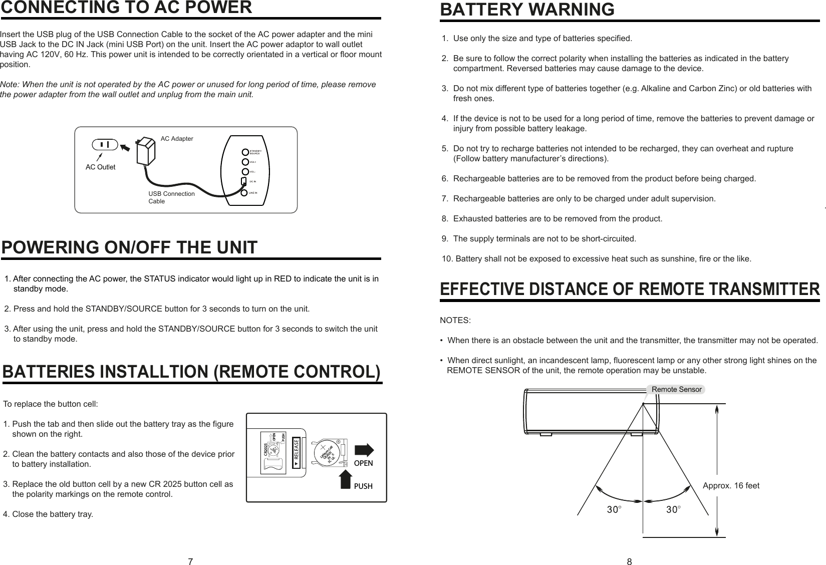 78CONNECTING TO AC POWEREFFECTIVE DISTANCE OF REMOTE TRANSMITTERPOWERING ON/OFF THE UNIT.AC AdapterInsert the USB plug of the USB Connection Cable to the socket of the AC power adapter and the mini USB Jack to the DC IN Jack (mini USB Port) on the unit. Insert the AC power adaptor to wall outlet having AC 120V, 60 Hz. This power unit is intended to be correctly orientated in a vertical or floor mount position.Note: When the unit is not operated by the AC power or unused for long period of time, please remove the power adapter from the wall outlet and unplug from the main unit.1. After connecting the AC power, the STATUS indicator would light up in RED to indicate the unit is in     standby mode.2. Press and hold the STANDBY/SOURCE button for 3 seconds to turn on the unit.3. After using the unit, press and hold the STANDBY/SOURCE button for 3 seconds to switch the unit     to standby mode.BATTERIES INSTALLTION (REMOTE CONTROL)To replace the button cell:1. Push the tab and then slide out the battery tray as the figure     shown on the right.2. Clean the battery contacts and also those of the device prior     to battery installation.3. Replace the old button cell by a new CR 2025 button cell as     the polarity markings on the remote control.4. Close the battery tray.1.  Use only the size and type of batteries specified.2.  Be sure to follow the correct polarity when installing the batteries as indicated in the battery      compartment. Reversed batteries may cause damage to the device.3.  Do not mix different type of batteries together (e.g. Alkaline and Carbon Zinc) or old batteries with      fresh ones.4.  If the device is not to be used for a long period of time, remove the batteries to prevent damage or      injury from possible battery leakage.5.  Do not try to recharge batteries not intended to be recharged, they can overheat and rupture      (Follow battery manufacturer’s directions).6.  Rechargeable batteries are to be removed from the product before being charged.7.  Rechargeable batteries are only to be charged under adult supervision.8.  Exhausted batteries are to be removed from the product.9.  The supply terminals are not to be short-circuited.10. Battery shall not be exposed to excessive heat such as sunshine, fire or the like.BATTERY WARNINGNOTES:•  When there is an obstacle between the unit and the transmitter, the transmitter may not be operated.•  When direct sunlight, an incandescent lamp, fluorescent lamp or any other strong light shines on the    REMOTE SENSOR of the unit, the remote operation may be unstable.Approx. 16 feetPUSHOPENCR2025PUSHOPENLithium Cell  CR2025      3V   SC  ULLithium Cell  CR2025      3V   SC  ULUSB ConnectionCable