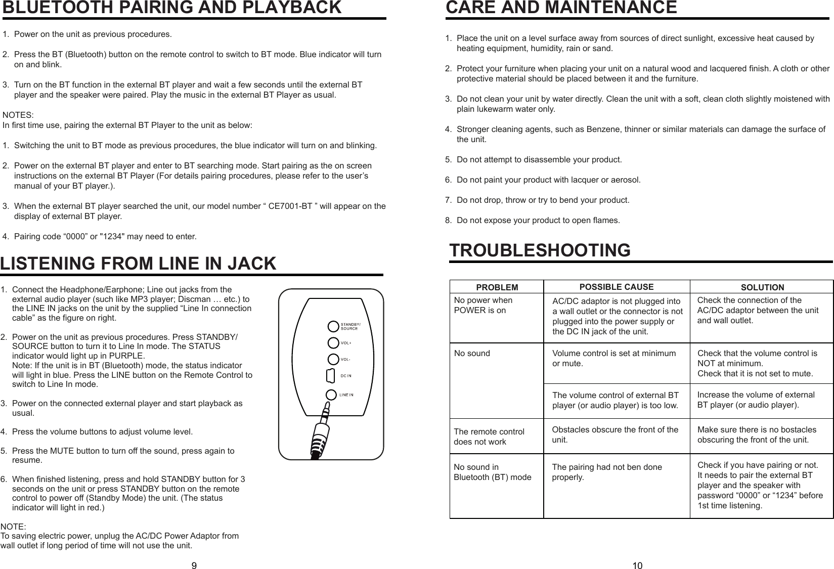 9 10BLUETOOTH PAIRING AND PLAYBACKLISTENING FROM LINE IN JACKCARE AND MAINTENANCE1.  Power on the unit as previous procedures.2.  Press the BT (Bluetooth) button on the remote control to switch to BT mode. Blue indicator will turn      on and blink.3.  Turn on the BT function in the external BT player and wait a few seconds until the external BT      player and the speaker were paired. Play the music in the external BT Player as usual.NOTES:In first time use, pairing the external BT Player to the unit as below:1.  Switching the unit to BT mode as previous procedures, the blue indicator will turn on and blinking.2.  Power on the external BT player and enter to BT searching mode. Start pairing as the on screen      instructions on the external BT Player (For details pairing procedures, please refer to the user’s      manual of your BT player.).3.  When the external BT player searched the unit, our model number “ CE7001-BT ” will appear on the      display of external BT player.4.  Pairing code “0000” or &quot;1234&quot; may need to enter.1.  Connect the Headphone/Earphone; Line out jacks from the      external audio player (such like MP3 player; Discman … etc.) to      the LINE IN jacks on the unit by the supplied “Line In connection      cable” as the figure on right.2.  Power on the unit as previous procedures. Press STANDBY/     SOURCE button to turn it to Line In mode. The STATUS      indicator would light up in PURPLE.     Note: If the unit is in BT (Bluetooth) mode, the status indicator      will light in blue. Press the LINE button on the Remote Control to      switch to Line In mode.3.  Power on the connected external player and start playback as      usual.4.  Press the volume buttons to adjust volume level.5.  Press the MUTE button to turn off the sound, press again to      resume.6.  When finished listening, press and hold STANDBY button for 3      seconds on the unit or press STANDBY button on the remote      control to power off (Standby Mode) the unit. (The status      indicator will light in red.)NOTE:To saving electric power, unplug the AC/DC Power Adaptor from wall outlet if long period of time will not use the unit.1.  Place the unit on a level surface away from sources of direct sunlight, excessive heat caused by      heating equipment, humidity, rain or sand.2.  Protect your furniture when placing your unit on a natural wood and lacquered finish. A cloth or other      protective material should be placed between it and the furniture.3.  Do not clean your unit by water directly. Clean the unit with a soft, clean cloth slightly moistened with      plain lukewarm water only.4.  Stronger cleaning agents, such as Benzene, thinner or similar materials can damage the surface of      the unit.5.  Do not attempt to disassemble your product.6.  Do not paint your product with lacquer or aerosol.7.  Do not drop, throw or try to bend your product.8.  Do not expose your product to open flames.TROUBLESHOOTINGCheck the connection of the AC/DC adaptor between the unit and wall outlet.Volume control is set at minimum or mute.Check that the volume control is NOT at minimum.Check that it is not set to mute.The volume control of external BT player (or audio player) is too low.No soundNo power when POWER is onIncrease the volume of external BT player (or audio player).PROBLEM POSSIBLE CAUSE SOLUTIONThe remote control does not workObstacles obscure the front of the unit.Make sure there is no bostacles obscuring the front of the unit.No sound in Bluetooth (BT) modeThe pairing had not ben done properly.Check if you have pairing or not. It needs to pair the external BT player and the speaker with password “0000” or “1234” before 1st time listening.AC/DC adaptor is not plugged into a wall outlet or the connector is not plugged into the power supply or the DC IN jack of the unit.