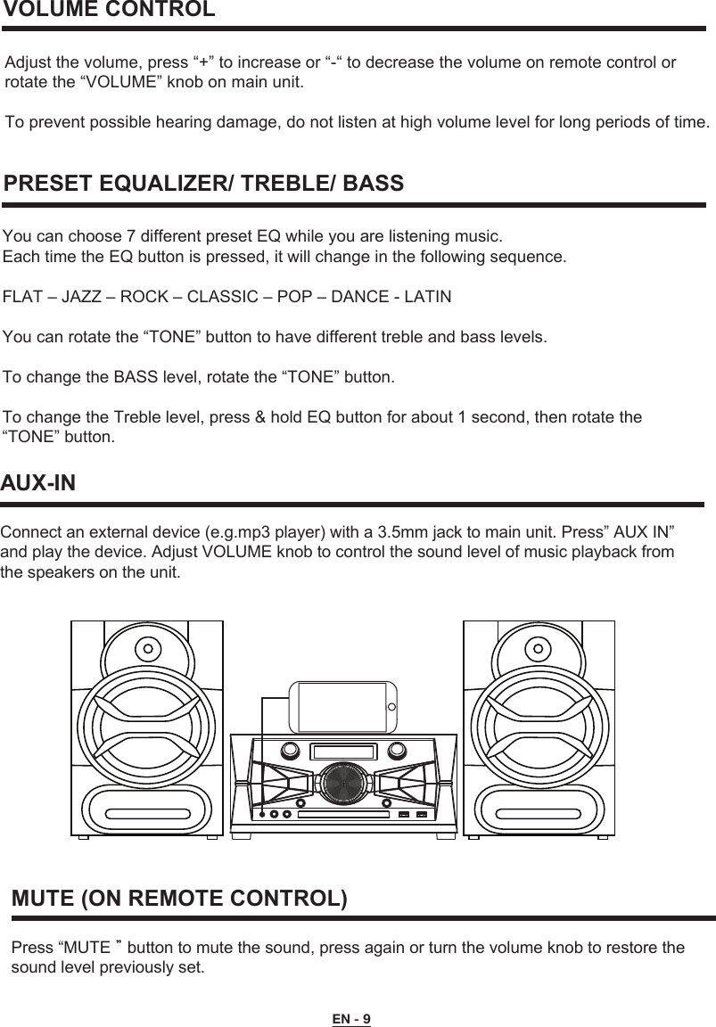   VOLUME CONTROLPRESET EQUALIZER/ TREBLE/ BASSAdjust the volume, press “+” to increase or “-“ to decrease the volume on remote control or rotate the “VOLUME” knob on main unit.To prevent possible hearing damage, do not listen at high volume level for long periods of time.You can choose 7 different preset EQ while you are listening music. Each time the EQ button is pressed, it will change in the following sequence.FLAT – JAZZ – ROCK – CLASSIC – POP – DANCE - LATINYou can rotate the “TONE” button to have different treble and bass levels. To change the BASS level, rotate the “TONE” button. To change the Treble level, press &amp; hold EQ button for about 1 second, then rotate the “TONE” button.AUX-INConnect an external device (e.g.mp3 player) with a 3.5mm jack to main unit. Press” AUX IN” and play the device. Adjust VOLUME knob to control the sound level of music playback fromthe speakers on the unit.MUTE (ON REMOTE CONTROL)Press “MUTE＂button to mute the sound, press again or turn the volume knob to restore the sound level previously set.        EN - 9