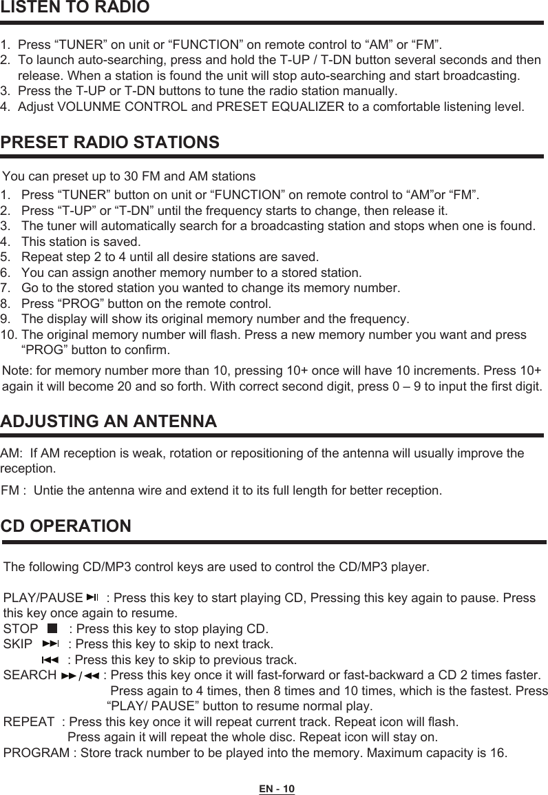   LISTEN TO RADIO1.  Press “TUNER” on unit or “FUNCTION” on remote control to “AM” or “FM”. 2.  To launch auto-searching, press and hold the T-UP / T-DN button several seconds and then      release. When a station is found the unit will stop auto-searching and start broadcasting.3.  Press the T-UP or T-DN buttons to tune the radio station manually.4.  Adjust VOLUNME CONTROL and PRESET EQUALIZER to a comfortable listening level.   1.   Press “TUNER” button on unit or “FUNCTION” on remote control to “AM”or “FM”.2.   Press “T-UP” or “T-DN” until the frequency starts to change, then release it.3.   The tuner will automatically search for a broadcasting station and stops when one is found.4.   This station is saved.5.   Repeat step 2 to 4 until all desire stations are saved.6.   You can assign another memory number to a stored station. 7.   Go to the stored station you wanted to change its memory number.8.   Press “PROG” button on the remote control.9.   The display will show its original memory number and the frequency. 10. The original memory number will flash. Press a new memory number you want and press       “PROG” button to confirm. PRESET RADIO STATIONS AM:  If AM reception is weak, rotation or repositioning of the antenna will usually improve the reception. ADJUSTING AN ANTENNANote: for memory number more than 10, pressing 10+ once will have 10 increments. Press 10+ again it will become 20 and so forth. With correct second digit, press 0 – 9 to input the first digit. You can preset up to 30 FM and AM stations The following CD/MP3 control keys are used to control the CD/MP3 player.PLAY/PAUSE  : Press this key to start playing CD, Pressing this key again to pause. Press this key once again to resume.STOP      : Press this key to stop playing CD.SKIP          : Press this key to skip to next track.                  : Press this key to skip to previous track.SEARCH             : Press this key once it will fast-forward or fast-backward a CD 2 times faster.                               Press again to 4 times, then 8 times and 10 times, which is the fastest. Press                              “PLAY/ PAUSE” button to resume normal play.REPEAT  : Press this key once it will repeat current track. Repeat icon will flash.                   Press again it will repeat the whole disc. Repeat icon will stay on.PROGRAM : Store track number to be played into the memory. Maximum capacity is 16. CD OPERATIONFM :  Untie the antenna wire and extend it to its full length for better reception.EN - 10