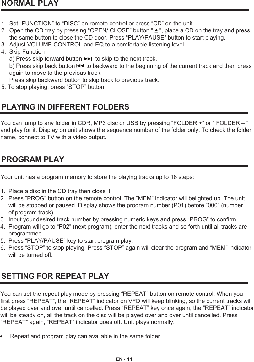  NORMAL PLAY1.  Set “FUNCTION” to “DISC” on remote control or press “CD” on the unit.2.  Open the CD tray by pressing “OPEN/ CLOSE” button “    ”, place a CD on the tray and press      the same button to close the CD door. Press “PLAY/PAUSE” button to start playing.3.  Adjust VOLUME CONTROL and EQ to a comfortable listening level.4.  Skip Function     a) Press skip forward button  to skip to the next track.     b) Press skip back button       to backward to the beginning of the current track and then press      again to move to the previous track.     Press skip backward button to skip back to previous track.5. To stop playing, press “STOP” button. You can jump to any folder in CDR, MP3 disc or USB by pressing “FOLDER +” or “ FOLDER – ” and play for it. Display on unit shows the sequence number of the folder only. To check the foldername, connect to TV with a video output. PLAYING IN DIFFERENT FOLDERSYour unit has a program memory to store the playing tracks up to 16 steps:1.  Place a disc in the CD tray then close it.2.  Press “PROG” button on the remote control. The “MEM” indicator will belighted up. The unit      will be stopped or paused. Display shows the program number (P01) before “000” (number      of program track).3.  Input your desired track number by pressing numeric keys and press “PROG” to confirm.4.  Program will go to “P02” (next program), enter the next tracks and so forth until all tracks are      programmed.5.  Press “PLAY/PAUSE” key to start program play.6.  Press “STOP” to stop playing. Press “STOP” again will clear the program and “MEM” indicator      will be turned off.PROGRAM PLAYYou can set the repeat play mode by pressing “REPEAT” button on remote control. When you first press “REPEAT”, the “REPEAT” indicator on VFD will keep blinking, so the current tracks will be played over and over until cancelled. Press “REPEAT” key once again, the “REPEAT” indicator will be steady on, all the track on the disc will be played over and over until cancelled. Press “REPEAT” again, “REPEAT” indicator goes off. Unit plays normally.      Repeat and program play can available in the same folder.SETTING FOR REPEAT PLAYEN - 11