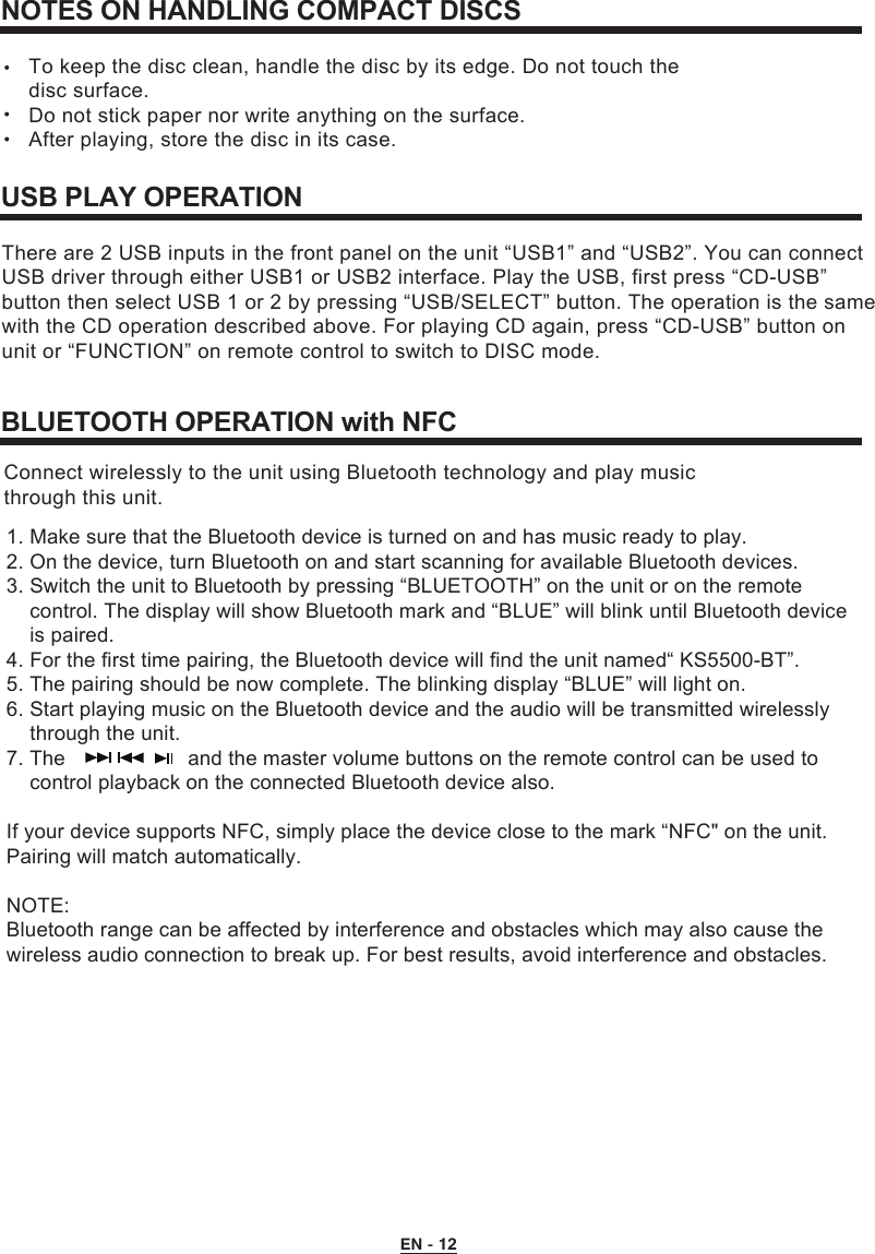  EN - 12NOTES ON HANDLING COMPACT DISCSTo keep the disc clean, handle the disc by its edge. Do not touch the disc surface.Do not stick paper nor write anything on the surface. After playing, store the disc in its case.USB PLAY OPERATIONThere are 2 USB inputs in the front panel on the unit “USB1” and “USB2”. You can connect USB driver through either USB1 or USB2 interface. Play the USB, first press “CD-USB” button then select USB 1 or 2 by pressing “USB/SELECT” button. The operation is the samewith the CD operation described above. For playing CD again, press “CD-USB” button on unit or “FUNCTION” on remote control to switch to DISC mode.BLUETOOTH OPERATION with NFC1. Make sure that the Bluetooth device is turned on and has music ready to play.2. On the device, turn Bluetooth on and start scanning for available Bluetooth devices.3. Switch the unit to Bluetooth by pressing “BLUETOOTH” on the unit or on the remote     control. The display will show Bluetooth mark and “BLUE” will blink until Bluetooth device    is paired.4. For the first time pairing, the Bluetooth device will find the unit named“ KS5500-BT”.5. The pairing should be now complete. The blinking display “BLUE” will light on.6. Start playing music on the Bluetooth device and the audio will be transmitted wirelessly    through the unit.7. The                   and the master volume buttons on the remote control can be used to     control playback on the connected Bluetooth device also.If your device supports NFC, simply place the device close to the mark “NFC&quot; on the unit. Pairing will match automatically.NOTE:Bluetooth range can be affected by interference and obstacles which may also cause the wireless audio connection to break up. For best results, avoid interference and obstacles.Connect wirelessly to the unit using Bluetooth technology and play music through this unit.