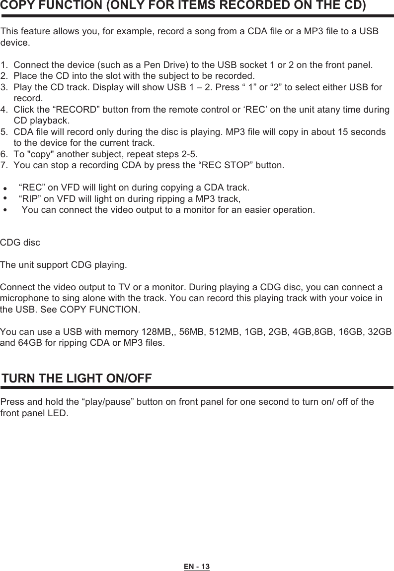  EN - 13This feature allows you, for example, record a song from a CDA file or a MP3 file to a USB device.1.  Connect the device (such as a Pen Drive) to the USB socket 1 or 2 on the front panel.2.  Place the CD into the slot with the subject to be recorded.3.  Play the CD track. Display will show USB 1 – 2. Press “ 1” or “2” to select either USB for      record.4.  Click the “RECORD” button from the remote control or ‘REC’ on the unit atany time during      CD playback.5.  CDA file will record only during the disc is playing. MP3 file will copy in about 15 seconds      to the device for the current track.6.  To &quot;copy&quot; another subject, repeat steps 2-5.7.  You can stop a recording CDA by press the “REC STOP” button.       “REC” on VFD will light on during copying a CDA track.        “RIP” on VFD will light on during ripping a MP3 track,         You can connect the video output to a monitor for an easier operation.CDG discThe unit support CDG playing.Connect the video output to TV or a monitor. During playing a CDG disc, you can connect a microphone to sing alone with the track. You can record this playing track with your voice in the USB. See COPY FUNCTION.You can use a USB with memory 128MB,, 56MB, 512MB, 1GB, 2GB, 4GB,8GB, 16GB, 32GB and 64GB for ripping CDA or MP3 files.COPY FUNCTION (ONLY FOR ITEMS RECORDED ON THE CD)TURN THE LIGHT ON/OFF Press and hold the “play/pause” button on front panel for one second to turn on/ off of the front panel LED.