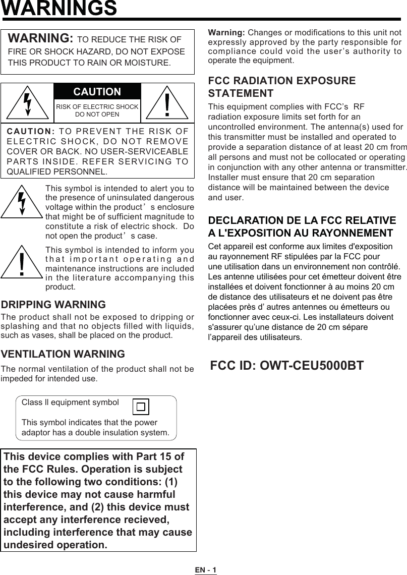 C A UTION:TO P R EVEN T   T HE   R I SK  O F ELECTRIC SHOCK, DO NOT REMO V E COVER OR BACK. NO USER-SERVICEABLE PARTS INSIDE. REFER SERVICING T O QUALIFIED PERSONNEL.CAUTIONRISK OF ELECTRIC SHOCK DO NOT OPENWARNING: TO REDUCE THE RISK OF FIRE OR SHOCK HAZARD, DO NOT EXPOSE THIS PRODUCT TO RAIN OR MOISTURE.This symbol is intended to alert you to the presence of uninsulated dangerous voltage within the product’s enclosure that might be of sufficient magnitude to constitute a risk of electric shock.  Do not open the product’s case.This symbol is intended to inform you t h at important  operating and maintenance instructions are included in the literature accompanying this product.DRIPPING WARNINGThe product shall not be exposed to dripping or splashing and that no objects filled with liquids, such as vases, shall be placed on the product.VENTILATION WARNINGThe normal ventilation of the product shall not be impeded for intended use.Warning: Changes or modifications to this unit not expressly approved by the party responsible for This device complies with Part 15 ofthe FCC Rules. Operation is subjectto the following two conditions: (1)this device may not cause harmfulinterference, and (2) this device mustaccept any interference recieved,including interference that may causeundesired operation.compliance could void the user’s authority to operate the equipment.Class ll equipment symbolThis symbol indicates that the power adaptor has a double insulation system.This equipment complies with FCC’s  RFradiation exposure limits set forth for anuncontrolled environment. The antenna(s) used forthis transmitter must be installed and operated toprovide a separation distance of at least 20 cm fromall persons and must not be collocated or operatingin conjunction with any other antenna or transmitter.Installer must ensure that 20 cm separationdistance will be maintained between the deviceand user.FCC RADIATION EXPOSURESTATEMENTDECLARATION DE LA FCC RELATIVE A L&apos;EXPOSITION AU RAYONNEMENTCet appareil est conforme aux limites d&apos;exposition au rayonnement RF stipulées par la FCC pour une utilisation dans un environnement non contrôlé.Les antenne utilisées pour cet émetteur doivent être installées et doivent fonctionner à au moins 20 cm de distance des utilisateurs et ne doivent pas être placées près d’ autres antennes ou émetteurs ou fonctionner avec ceux-ci. Les installateurs doivent s&apos;assurer qu’une distance de 20 cm sépare l’appareil des utilisateurs.FCC ID: OWT-CEU5000BTEN - 1