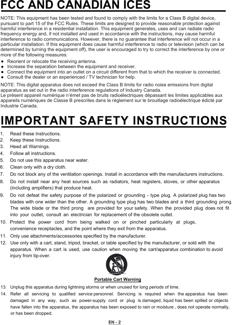 NOTE: This digital apparatus does not exceed the Class B limits for radio noise emissions from digital apparatus as set out in the radio interference regulations of Industry Canada.Le présent appareil numérique n’émet pas de bruits radioélectriques dépassant les limites applicables aux appareils numériques de Classe B prescrites dans le règlement sur le brouillage radioélectrique édicté par Industrie Canada.NOTE: This equipment has been tested and found to comply with the limits for a Class B digital device, pursuant to part 15 of the FCC Rules. These limits are designed to provide reasonable protection against harmful interference in a residential installation. This equipment generates, uses and can radiate radio frequency energy and, if not installed and used in accordance with the instructions, may cause harmful interference to radio communications. However, there is no guarantee that interference will not occur in a particular installation. If this equipment does cause harmful interference to radio or television (which can be determined by turning the equipment off), the user is encouraged to try to correct the interference by one or more of the following measures:Reorient or relocate the receiving antenna.Increase the separation between the equipment and receiver.Connect the equipment into an outlet on a circuit diﬀerent from that to which the receiver is connected.Consult the dealer or an experienced / TV technician for help. EN - 21.   Read these Instructions.  2.   Keep these Instructions.  3.   Heed all Warnings.  4.   Follow all instructions.  5.   Do not use this apparatus near water. 6.   Clean only with a dry cloth.  7.   Do not block any of the ventilation openings. Install in accordance with the manufacturers instructions. 8.   Do  not  install  near  any  heat  sources  such  as  radiators,  heat  registers,  stoves,  or  other apparatus (including amplifiers) that produce heat. 9.   Do not defeat  the  safety purpose  of  the polarized or  grounding - type  plug.  A polarized plug has two blades with one wider than the other. A grounding type plug has two blades and  a  third grounding  prong. The  wide  blade  or  the  third  prong    are  provided  for  your safety.  When  the  provided  plug  does not  fit into  your  outlet,  consult  an  electrician  for replacement of the obsolete outlet. 10. Protect  the  power  cord  from  being  walked  on  or  pinched  particularly  at  plugs, convenience receptacles, and the point where they exit from the apparatus. 11. Only use attachments/accessories specified by the manufacturer. 12. Use only with a cart, stand, tripod, bracket, or table specified by the manufacturer, or sold with  theapparatus.  When  a  cart  is  used,  use  caution  when  moving  the  cart/apparatus combination to avoid injury from tip-over. Portable Cart Warning13.  Unplug this apparatus during lightning storms or when unused for long periods of time. 14.  Refer  all  servicing  to  qualified  service personnel.  Servicing  is  required  when  the apparatus  has  beendamaged in  any  way,  such  as  power-supply  cord  or  plug  is damaged, liquid has been spilled or objects have fallen into the apparatus, the apparatus has been exposed to rain or moisture , does not operate normally, or has been dropped. 