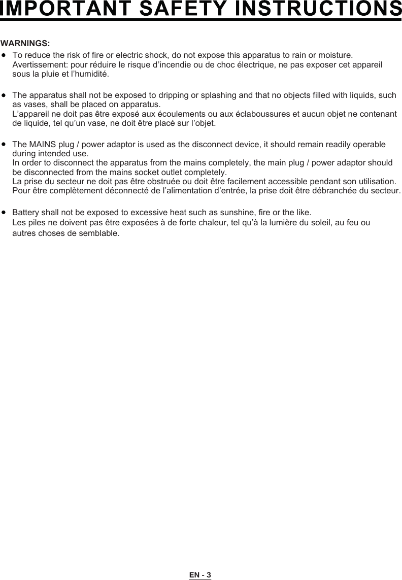 To reduce the risk of fire or electric shock, do not expose this apparatus to rain or moisture.Avertissement: pour réduire le risque d’incendie ou de choc électrique, ne pas exposer cet appareil sous la pluie et l’humidité.The apparatus shall not be exposed to dripping or splashing and that no objects filled with liquids, such as vases, shall be placed on apparatus.L’appareil ne doit pas être exposé aux écoulements ou aux éclaboussures et aucun objet ne contenant de liquide, tel qu’un vase, ne doit être placé sur l’objet.The MAINS plug / power adaptor is used as the disconnect device, it should remain readily operable during intended use.In order to disconnect the apparatus from the mains completely, the main plug / power adaptor should be disconnected from the mains socket outlet completely.La prise du secteur ne doit pas être obstruée ou doit être facilement accessible pendant son utilisation. Pour être complètement déconnecté de l’alimentation d’entrée, la prise doit être débranchée du secteur.WARNINGS:Battery shall not be exposed to excessive heat such as sunshine, fire or the like.Les piles ne doivent pas être exposées à de forte chaleur, tel qu’à la lumière du soleil, au feu ou autres choses de semblable. EN - 3