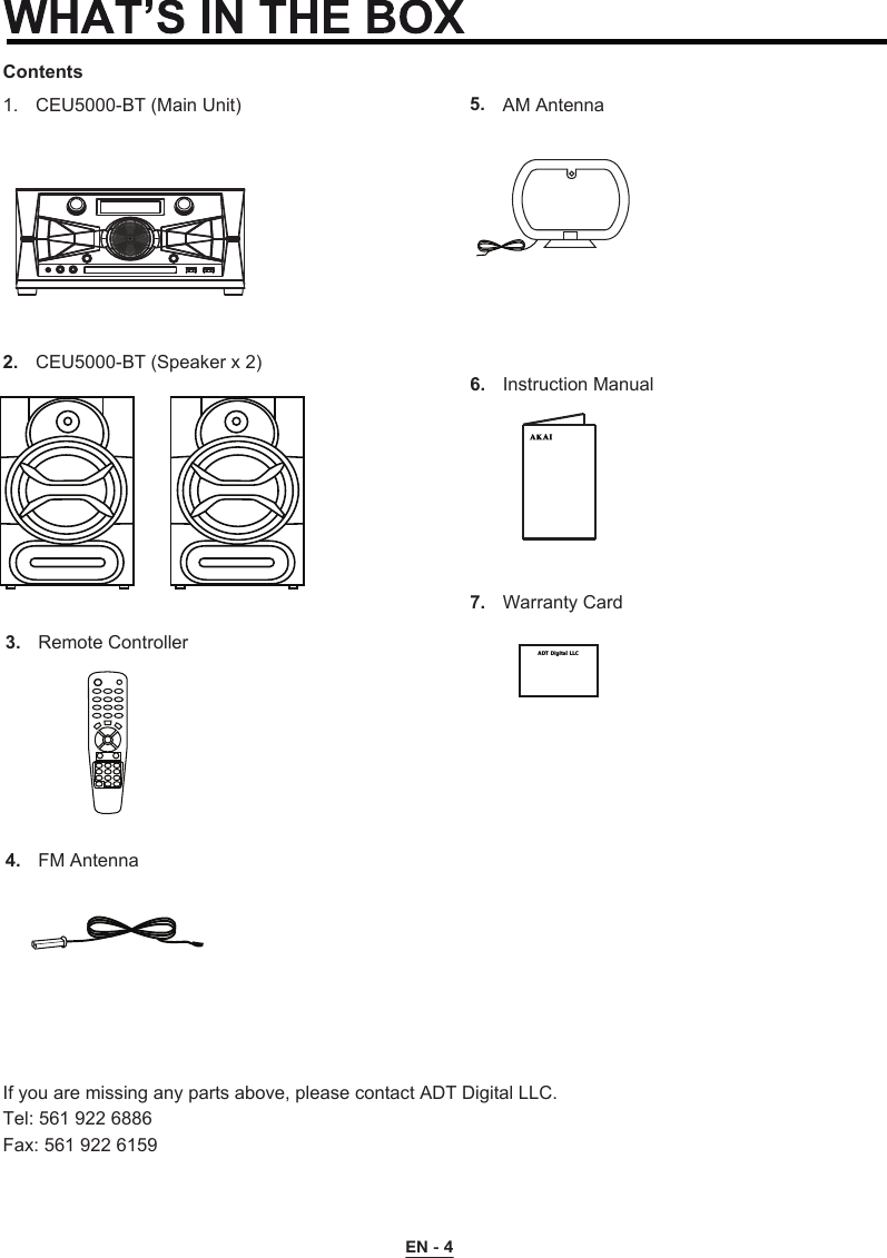 ContentsCEU5000-BT (Main Unit)1.CEU5000-BT (Speaker x 2)2.Remote Controller3.FM Antenna4.If you are missing any parts above, please contact ADT Digital LLC.Tel: 561 922 6886Fax: 561 922 6159Instruction Manual6.Warranty Card7.AM Antenna5.ADT  Digital  LLC        EN - 4