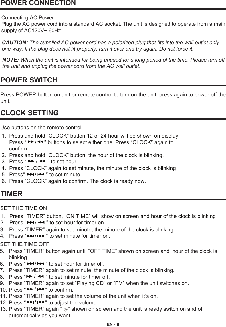 EN - 8POWER CONNECTIONPOWER SWITCH CLOCK SETTINGTIMERPress POWER button on unit or remote control to turn on the unit, press again to power off the unit.1.  Press and hold “CLOCK” button,12 or 24 hour will be shown on display.     Press “            ” buttons to select either one. Press “CLOCK” again to      confirm.2.  Press and hold “CLOCK” button, the hour of the clock is blinking.3.  Press “    ” to set hour.4.  Press “CLOCK” again to set minute, the minute of the clock is blinking5.  Press“   ” to set minute.6.  Press “CLOCK” again to confirm. The clock is ready now.1.   Press “TIMER” button, “ON TIME” will show on screen and hour of the clock is blinking2.   Press “    ” to set hour for timer on.3.   Press “TIMER” again to set minute, the minute of the clock is blinking4.   Press “    ” to set minute for timer on.5.   Press “TIMER” button again until “OFF TIME” shown on screen and  hour of the clock is       blinking.6.   Press “       ” to set hour for timer off.7.   Press “TIMER” again to set minute, the minute of the clock is blinking.8.   Press “    ” to set minute for timer off.9.   Press “TIMER” again to set “Playing CD” or “FM” when the unit switches on. 10. Press “             ” to confirm.11. Press “TIMER” again to set the volume of the unit when it’s on. 12. Press “             ” to adjust the volume.13. Press “TIMER” again “    ” shown on screen and the unit is ready switch on and off       automatically as you want.Use buttons on the remote controlSET THE TIME ONSET THE TIME OFFConnecting AC PowerPlug the AC power cord into a standard AC socket. The unit is designed to operate from a main supply of AC120V~ 60Hz.CAUTION: The supplied AC power cord has a polarized plug that fits into the wall outlet only one way. If the plug does not fit properly, turn it over and try again. Do not force it.NOTE: When the unit is intended for being unused for a long period of the time. Please turn off the unit and unplug the power cord from the AC wall outlet.