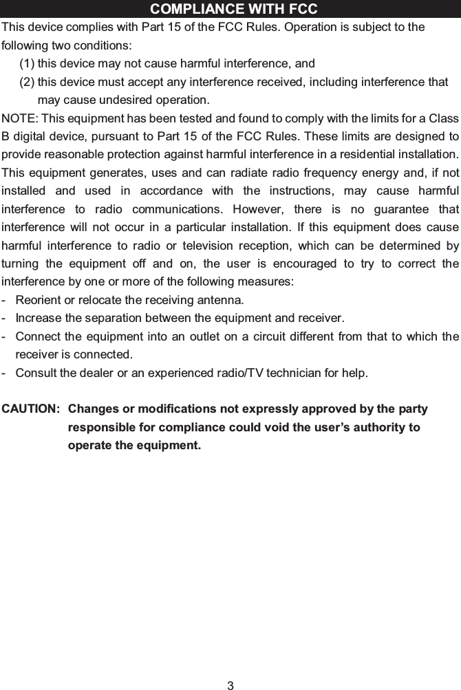 3COMPLIANCE WITH FCC This device complies with Part 15 of the FCC Rules. Operation is subject to the following two conditions:(1) this device may not cause harmful interference, and (2) this device must accept any interference received, including interference that may cause undesired operation.NOTE: This equipment has been tested and found to comply with the limits for a Class B digital device, pursuant to Part 15 of the FCC Rules. These limits are designed to provide reasonable protection against harmful interference in a residential installation. This equipment generates, uses and can radiate radio frequency energy and, if not installed and used in accordance with the instructions, may cause harmful interference to radio communications. However, there is no guarantee that interference will not occur in a particular installation. If this equipment does cause harmful interference to radio or television reception, which can be determined by turning the equipment off and on, the user is encouraged to try to correct the interference by one or more of the following measures:- Reorient or relocate the receiving antenna.- Increase the separation between the equipment and receiver.- Connect the equipment into an outlet on a circuit different from that to which the receiver is connected.- Consult the dealer or an experienced radio/TV technician for help.CAUTION: Changes or modifications not expressly approved by the party responsible for compliance could void the user’s authority to operate the equipment.