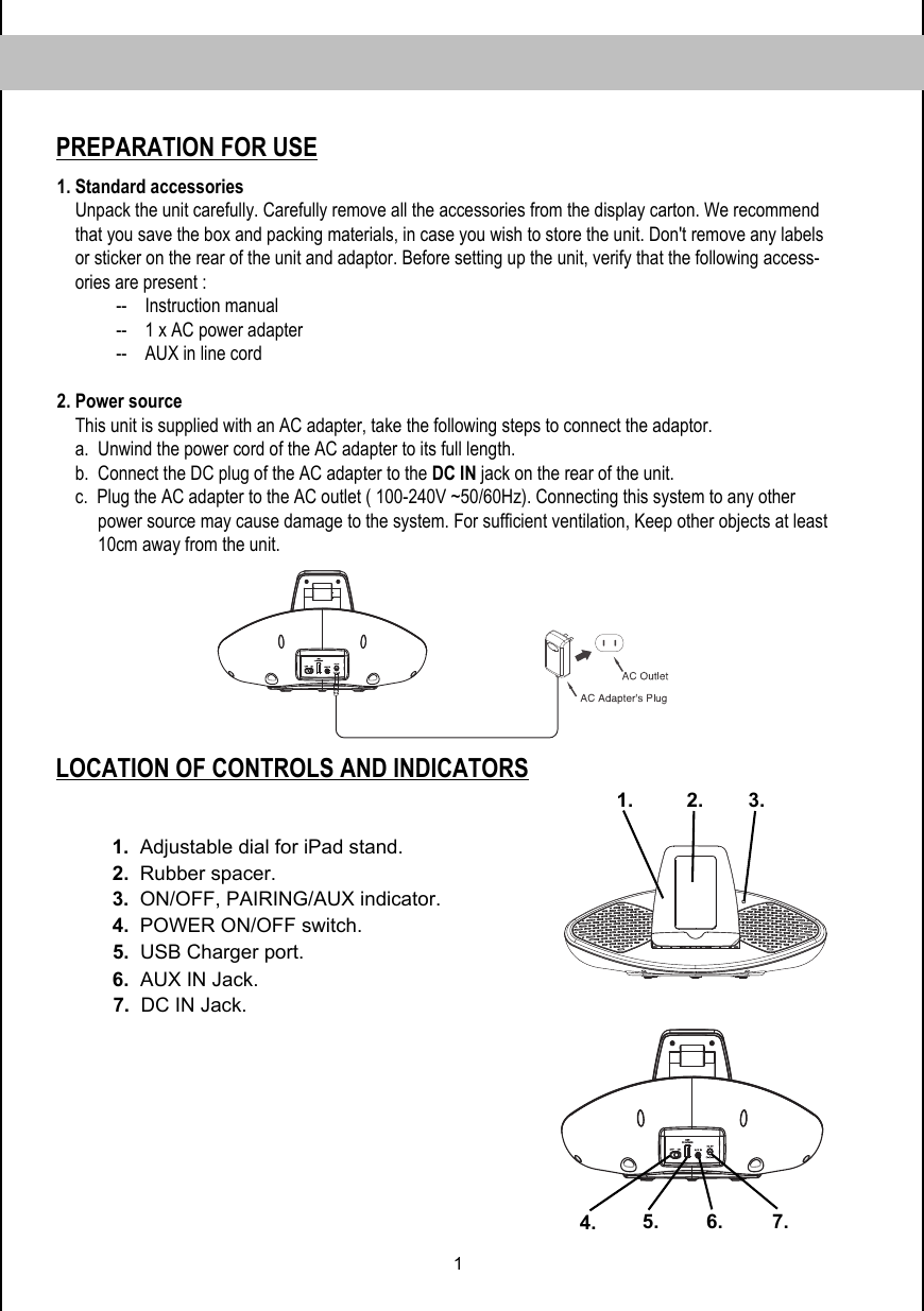 1LOCATION OF CONTROLS AND INDICATORSPREPARATION FOR USE1. Standard accessories     Unpack the unit carefully. Carefully remove all the accessories from the display carton. We recommend      that you save the box and packing materials, in case you wish to store the unit. Don&apos;t remove any labels     or sticker on the rear of the unit and adaptor. Before setting up the unit, verify that the following access-     ories are present :              --    Instruction manual              --    1 x AC power adapter              --    AUX in line cord   2. Power source     This unit is supplied with an AC adapter, take the following steps to connect the adaptor.     a.  Unwind the power cord of the AC adapter to its full length.     b.  Connect the DC plug of the AC adapter to the DC IN jack on the rear of the unit.     c.  Plug the AC adapter to the AC outlet ( 100-240V ~50/60Hz). Connecting this system to any other           power source may cause damage to the system. For sufficient ventilation, Keep other objects at least          10cm away from the unit.1.2.3. 6. 5.1.  Adjustable dial for iPad stand.2.  Rubber spacer.3.  ON/OFF, PAIRING/AUX indicator.  7.4.4.  POWER ON/OFF switch. 5.  USB Charger port. 6.  AUX IN Jack. 7.  DC IN Jack. 