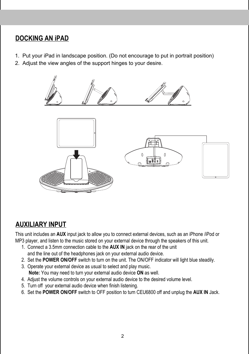 2DOCKING AN iPAD1.  Put your iPad in landscape position. (Do not encourage to put in portrait position)        2.  Adjust the view angles of the support hinges to your desire.   AUXILIARY INPUTThis unit includes an AUX input jack to allow you to connect external devices, such as an iPhone /iPod or MP3 player, and listen to the music stored on your external device through the speakers of this unit.              1.  Connect a 3.5mm connection cable to the AUX IN jack on the rear of the unit            and the line out of the headphones jack on your external audio device.       2.  Set the POWER ON/OFF switch to turn on the unit. The ON/OFF indicator will light blue steadily.           3.  Operate your external device as usual to select and play music.            Note: You may need to turn your external audio device ON as well.      4.  Adjust the volume controls on your external audio device to the desired volume level.      5.  Turn off  your external audio device when finish listening.      6.  Set the POWER ON/OFF switch to OFF position to turn CEU6800 off and unplug the AUX IN Jack.  