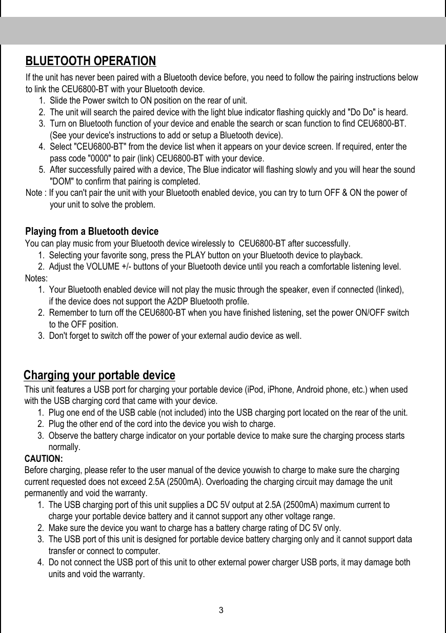 3Charging your portable device Playing from a Bluetooth device            This unit features a USB port for charging your portable device (iPod, iPhone, Android phone, etc.) when used with the USB charging cord that came with your device.       1.  Plug one end of the USB cable (not included) into the USB charging port located on the rear of the unit.       2.  Plug the other end of the cord into the device you wish to charge.       3.  Observe the battery charge indicator on your portable device to make sure the charging process starts             normally. CAUTION: Before charging, please refer to the user manual of the device youwish to charge to make sure the charging current requested does not exceed 2.5A (2500mA). Overloading the charging circuit may damage the unit permanently and void the warranty.       1.  The USB charging port of this unit supplies a DC 5V output at 2.5A (2500mA) maximum current to             charge your portable device battery and it cannot support any other voltage range.       2.  Make sure the device you want to charge has a battery charge rating of DC 5V only.       3.  The USB port of this unit is designed for portable device battery charging only and it cannot support data            transfer or connect to computer.       4.  Do not connect the USB port of this unit to other external power charger USB ports, it may damage both             units and void the warranty.          You can play music from your Bluetooth device wirelessly to  CEU6800-BT after successfully.       1.  Selecting your favorite song, press the PLAY button on your Bluetooth device to playback.       2.  Adjust the VOLUME +/- buttons of your Bluetooth device until you reach a comfortable listening level. Notes:        1.  Your Bluetooth enabled device will not play the music through the speaker, even if connected (linked),             if the device does not support the A2DP Bluetooth profile.       2.  Remember to turn off the CEU6800-BT when you have finished listening, set the power ON/OFF switch            to the OFF position.        3.  Don&apos;t forget to switch off the power of your external audio device as well.      BLUETOOTH OPERATIONIf the unit has never been paired with a Bluetooth device before, you need to follow the pairing instructions below to link the CEU6800-BT with your Bluetooth device.       1.  Slide the Power switch to ON position on the rear of unit.       2.  The unit will search the paired device with the light blue indicator flashing quickly and &quot;Do Do&quot; is heard.       3.  Turn on Bluetooth function of your device and enable the search or scan function to find CEU6800-BT.            (See your device&apos;s instructions to add or setup a Bluetooth device).       4.  Select &quot;CEU6800-BT&quot; from the device list when it appears on your device screen. If required, enter the                pass code &quot;0000&quot; to pair (link) CEU6800-BT with your device.       5.  After successfully paired with a device, The Blue indicator will flashing slowly and you will hear the sound             &quot;DOM&quot; to confirm that pairing is completed. Note : If you can&apos;t pair the unit with your Bluetooth enabled device, you can try to turn OFF &amp; ON the power of             your unit to solve the problem.                   