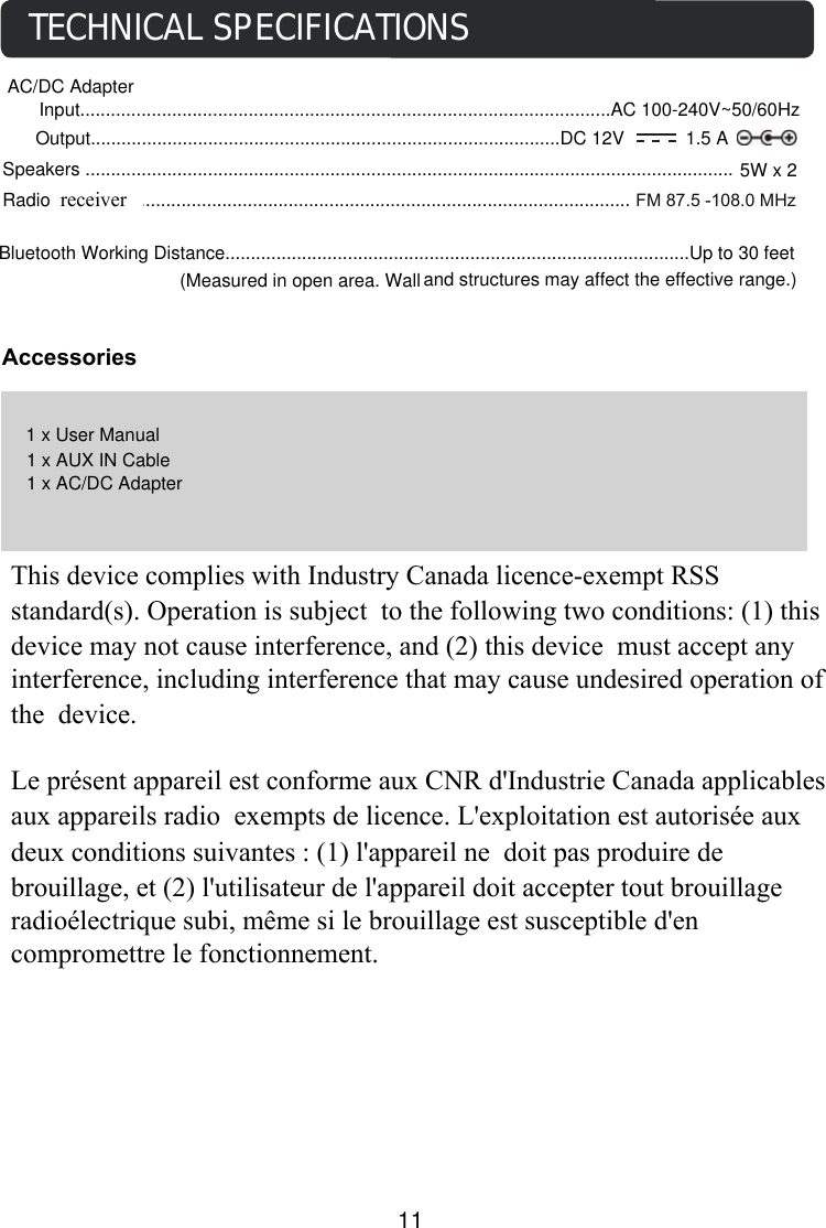 AccessoriesTECHNICAL SPECIFICATIONSSpeakers ............................................................................................................................... 5W x 2Bluetooth Working Distance...........................................................................................Up to 30 feet (Measured in open area. Wall                                              and structures may affect the effective range.)1 x AUX IN Cable1 x User Manual1 x AC/DC AdapterAC/DC Adapter Input........................................................................................................AC 100-240V~50/60HzOutput............................................................................................DC 12V            1.5 A11             FM 87.5 -108.0 MHzRadio Coverage.................................................................................................receiverThis device complies with Industry Canada licence-exempt RSS standard(s). Operation is subject to the following two conditions: (1) this device may not cause interference, and (2) this device must accept any interference, including interference that may cause undesired operation of the device.   Le présent appareil est conforme aux CNR d&apos;Industrie Canada applicables aux appareils radio exempts de licence. L&apos;exploitation est autorisée aux deux conditions suivantes : (1) l&apos;appareil ne doit pas produire de brouillage, et (2) l&apos;utilisateur de l&apos;appareil doit accepter tout brouillage radioélectrique subi, même si le brouillage est susceptible d&apos;en compromettre le fonctionnement. 