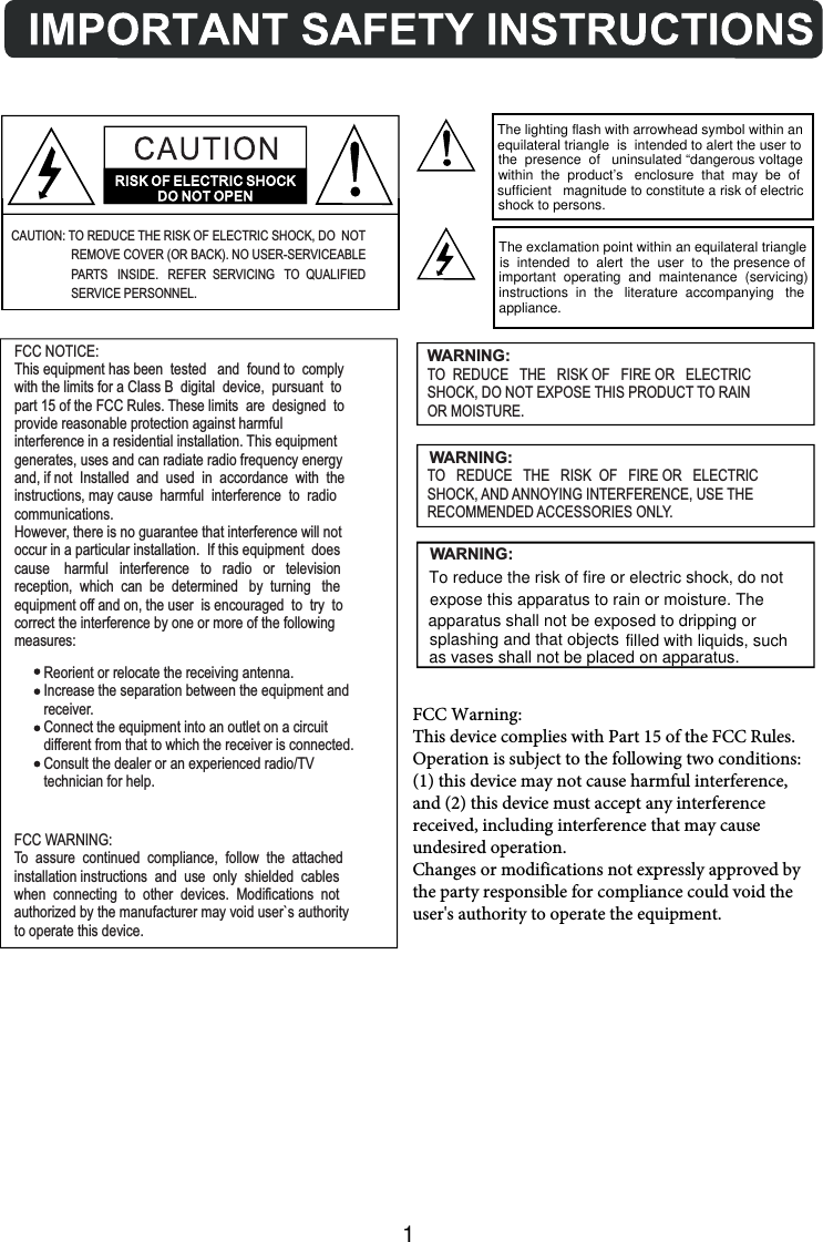 WARNING:TO  REDUCE THE   RISK OF   FIRE OR   ELECTRICSHOCK, DO NOT EXPOSE THIS PRODUCT TO RAINOR MOISTURE.WARNING:TO   REDUCE THE   RISK  OF   FIRE OR   ELECTRICSHOCK, AND ANNOYING INTERFERENCE, USE THERECOMMENDED ACCESSORIES ONLY.FCC NOTICE:This equipment has been  tested   and  found to  complywith the limits for a Class B  digital  device,  pursuant  topart 15 of the FCC Rules. These limits  are  designed  toprovide reasonable protection against harmfulinterference in a residential installation. This equipmentgenerates, uses and can radiate radio frequency energyand, if not  Installed  and  used  in  accordance  with  theinstructions, may cause  harmful  interference  to  radiocommunications.However, there is no guarantee that interference will notoccur in a particular installation.  If this equipment  doescause    harmful   interference   to   radio   or   televisionreception,  which  can  be  determined   by  turning   theequipment off and on, the user  is encouraged  to  try  tocorrect the interference by one or more of the followingmeasures:        Reorient or relocate the receiving antenna.        Increase the separation between the equipment and        receiver.        Connect the equipment into an outlet on a circuit        different from that to which the receiver is connected.        Consult the dealer or an experienced radio/TV        technician for help.FCC WARNING:To  assure  continued  compliance,  follow  the  attachedinstallation instructions  and  use  only  shielded  cableswhen  connecting  to  other  devices.  Modifications  notauthorized by the manufacturer may void user`s authorityto operate this device.CAUTION: TO REDUCE THE RISK OF ELECTRIC SHOCK, DO  NOTREMOVE COVER (OR BACK). NO USER-SERVICEABLEPARTS   INSIDE.   REFER  SERVICING TO  QUALIFIED SERVICE PERSONNEL.1To reduce the risk of fire or electric shock, do not expose this apparatus to rain or moisture. The apparatus shall not be exposed to dripping or splashing and that objects filled with liquids, such   as vases shall not be placed on apparatus. The lighting flash with arrowhead symbol within an equilateral triangle  is  intended to alert the user to the  presence  of   uninsulated “dangerous voltage within  the  product’s   enclosure  that  may  be  of sufficient   magnitude to constitute a risk of electric shock to persons. The exclamation point within an equilateral triangle is  intended  to  alert  the  user  to  the presence of important  operating  and  maintenance  (servicing) instructions  in  the   literature  accompanying   the appliance.WARNING:FCC Warning:This device complies with Part 15 of the FCC Rules. Operation is subject to the following two conditions: (1) this device may not cause harmful interference, and (2) this device must accept any interference received, including interference that may cause undesired operation.Changes or modifications not expressly approved by the party responsible for compliance could void the user&apos;s authority to operate the equipment.