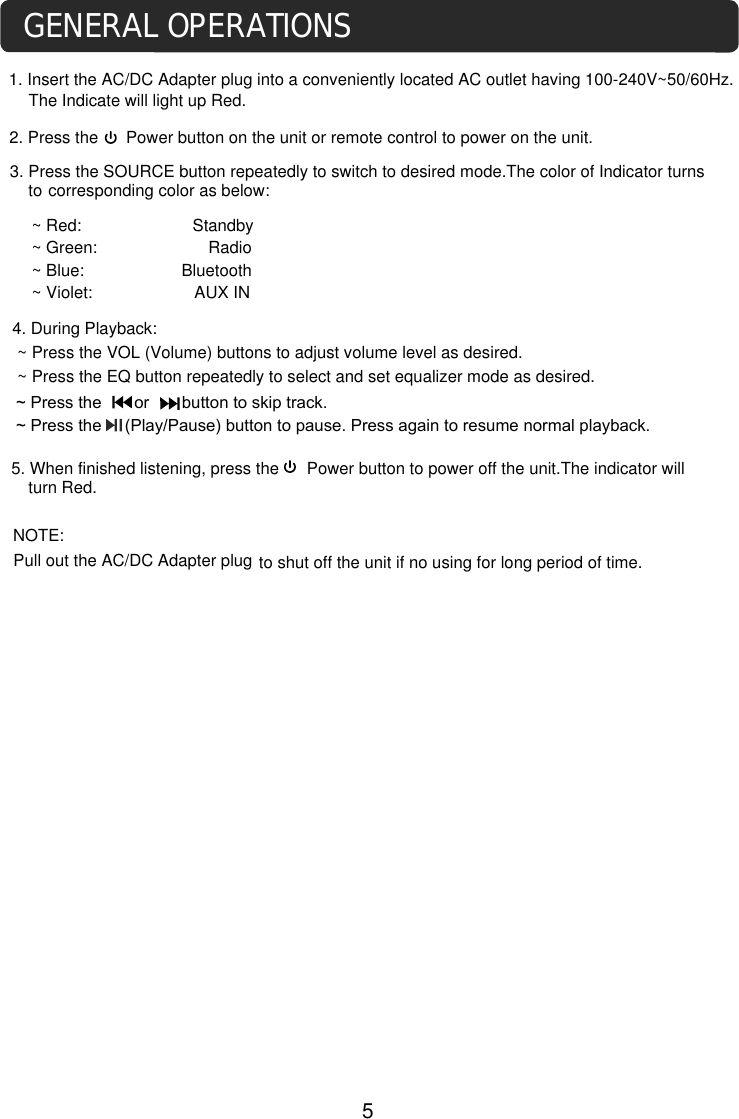 ~ Green:                        Radio~ Blue:                     Bluetooth4. During Playback:~ Press the VOL (Volume) buttons to adjust volume level as desired.~ Press the EQ button repeatedly to select and set equalizer mode as desired.to shut off the unit if no using for long period of time. NOTE: Pull out the AC/DC Adapter plugGENERAL OPERATIONS1. Insert the AC/DC Adapter plug into a conveniently located AC outlet having 100-240V~50/60Hz. The Indicate will light up Red.2. Press the      Power button on the unit or remote control to power on the unit.corresponding color as below:3. Press the SOURCE button repeatedly to switch to desired mode.The color of Indicator turns to 5. When finished listening, press the      Power button to power off the unit.The indicator will turn Red. 5~ Press the       or       button to skip track. ~ Press the     (Play/Pause) button to pause. Press again to resume normal playback.~ Red:                        Standby~ Violet:                      AUX IN
