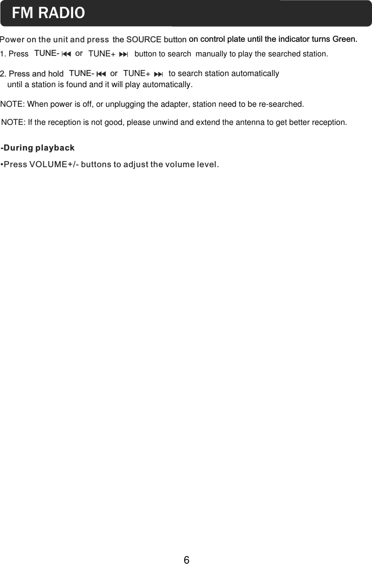 6Power on the unit and press -During playback •Press VOLUME+/- buttons to adjust the volume level.the SOURCE button on control plate until the indicator turns Green.NOTE: When power is off, or unplugging the adapter, station need to be re-searched.2. Press and hold  TUNE-       or until a station is found and it will play automatically.FM RADIOsearched station.NOTE: If the reception is not good, please unwind and extend the antenna to get better reception.  TUNE+ to search station automatically  1. Press button to search  manually to play the TUNE-       or   TUNE+