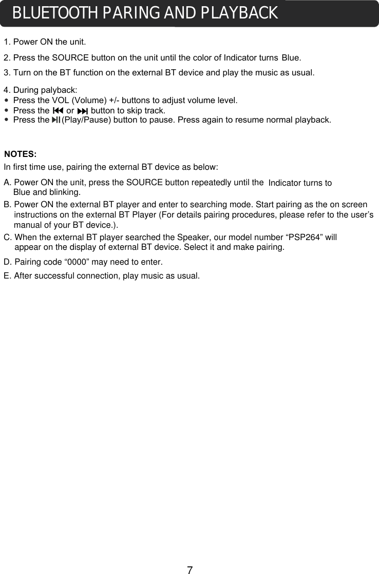 1. Power ON the unit.3. Turn on the BT function on the external BT device and play the music as usual. 4. During palyback:    Press the VOL (Volume) +/- buttons to adjust volume level.    Press the       or       button to skip track.     Press the     (Play/Pause) button to pause. Press again to resume normal playback.NOTES:BLUETOOTH PARING AND PLAYBACKIn first time use, pairing the external BT device as below:A. Power ON the unit, press the SOURCE button repeatedly until theB. Power ON the external BT player and enter to searching mode. Start pairing as the on screen instructions on the external BT Player (For details pairing procedures, please refer to the user’s manual of your BT device.).C. When the external BT player searched the Speaker, our model number “PSP264” will 2. Press the SOURCE button on the unit until the color of Indicator turns Blue. Indicator turns to Blue and blinking.7appear on the display of external BT device. Select it and make pairing.  D. Pairing code “0000” may need to enter. E. After successful connection, play music as usual. 