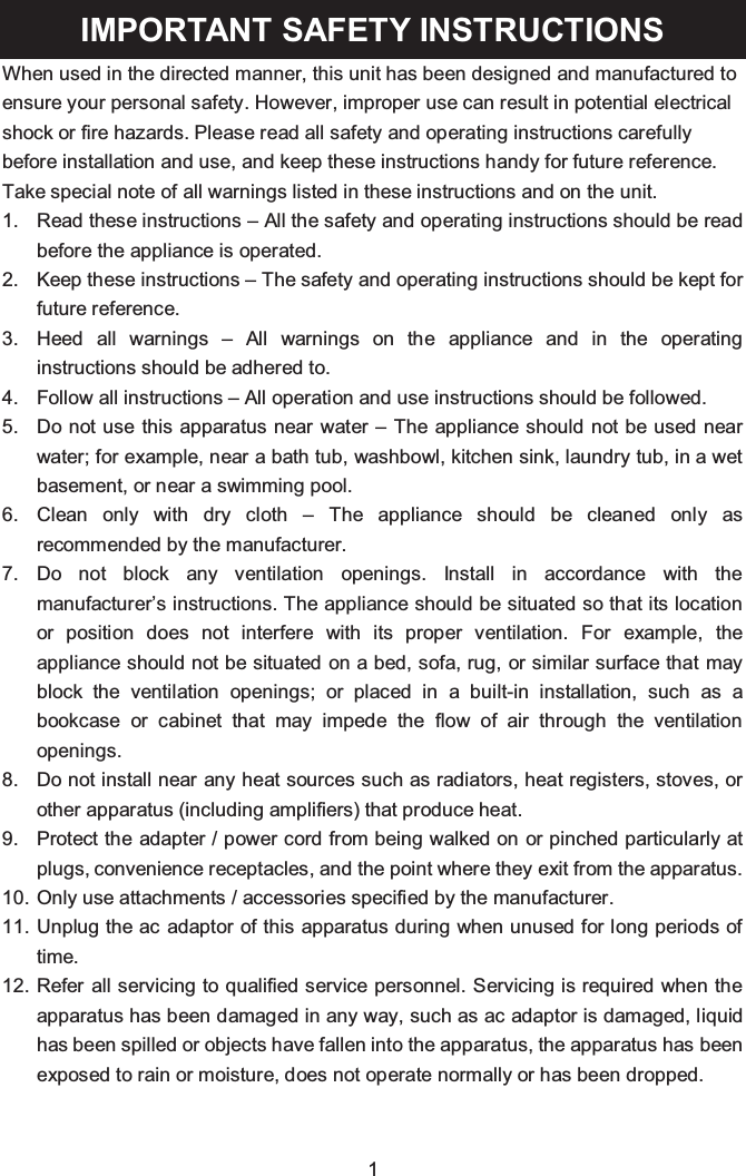 1IMPORTANT SAFETY INSTRUCTIONSWhen used in the directed manner, this unit has been designed and manufactured to ensure your personal safety. However, improper use can result in potential electrical shock or fire hazards. Please read all safety and operating instructions carefully before installation and use, and keep these instructions handy for future reference. Take special note of all warnings listed in these instructions and on the unit.1. Read these instructions – All the safety and operating instructions should be read before the appliance is operated.2. Keep these instructions – The safety and operating instructions should be kept for future reference.3. Heed all warnings – All warnings on the appliance and in the operating instructions should be adhered to.4. Follow all instructions – All operation and use instructions should be followed.5. Do not use this apparatus near water – The appliance should not be used near water; for example, near a bath tub, washbowl, kitchen sink, laundry tub, in a wet basement, or near a swimming pool.6. Clean only with dry cloth – The appliance should be cleaned only as recommended by the manufacturer.7. Do not block any ventilation openings. Install in accordance with the manufacturer’s instructions. The appliance should be situated so that its location or position does not interfere with its proper ventilation. For example, the appliance should not be situated on a bed, sofa, rug, or similar surface that may block the ventilation openings; or placed in a built-in installation, such as a bookcase or cabinet that may impede the flow of air through the ventilation openings.8. Do not install near any heat sources such as radiators, heat registers, stoves, or other apparatus (including amplifiers) that produce heat.9. Protect the adapter / power cord from being walked on or pinched particularly at plugs, convenience receptacles, and the point where they exit from the apparatus.10. Only use attachments / accessories specified by the manufacturer.11. Unplug the ac adaptor of this apparatus during when unused for long periods of time.12. Refer all servicing to qualified service personnel. Servicing is required when the apparatus has been damaged in any way, such as ac adaptor is damaged, liquid has been spilled or objects have fallen into the apparatus, the apparatus has been exposed to rain or moisture, does not operate normally or has been dropped.