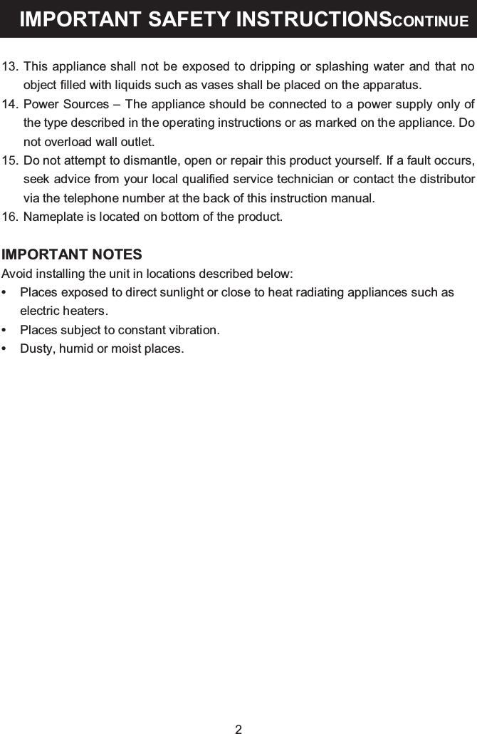 2IIIMPORTANT SAFETY INSTRUCTIONSCONTINUE13. This appliance shall not be exposed to dripping or splashing water and that no object filled with liquids such as vases shall be placed on the apparatus.14. Power Sources – The appliance should be connected to a power supply only of the type described in the operating instructions or as marked on the appliance. Do not overload wall outlet.15. Do not attempt to dismantle, open or repair this product yourself. If a fault occurs, seek advice from your local qualified service technician or contact the distributor via the telephone number at the back of this instruction manual.16. Nameplate is located on bottom of the product.•Places exposed to direct sunlight or close to heat radiating appliances such as electric heaters.IMPORTANT NOTESAvoid installing the unit in locations described below:•Places subject to constant vibration.•Dusty, humid or moist places.