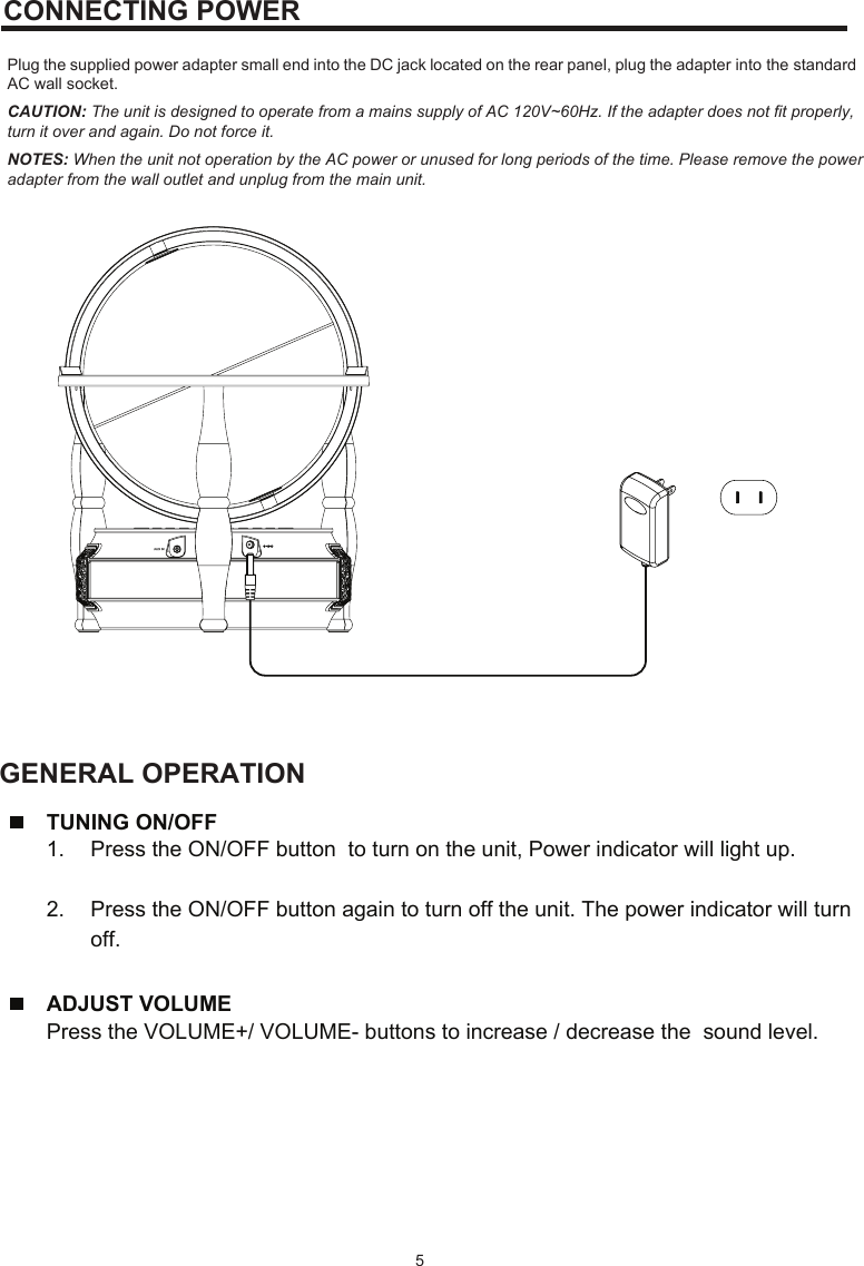 CONNECTING POWER Plug the supplied power adapter small end into the DC jack located on the rear panel, plug the adapter into the standardGENERAL OPERATIONAC wall socket. CAUTION: The unit is designed to operate from a mains supply of AC 120V~60Hz. If the adapter does not fit properly, turn it over and again. Do not force it. NOTES: When the unit not operation by the AC power or unused for long periods of the time. Please remove the power adapter from the wall outlet and unplug from the main unit.    5TUNING ON/OFF1. Press the ON/OFF button  to turn on the unit, Power indicator will light up.2. Press the ON/OFF button again to turn off the unit. The power indicator will turnoff.ADJUST VOLUME Press the VOLUME+/ VOLUME- buttons to increase / decrease the  sound level.