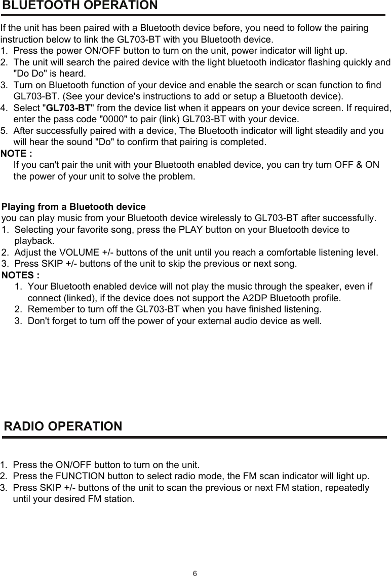 BLUETOOTH    OPERATION RADIO   OPERATION  6If the unit has been paired with a Bluetooth device before, you need to follow the pairing instruction below to link the GL703-BT with you Bluetooth device. 1.  Press the power ON/OFF button to turn on the unit, power indicator will light up. 2.  The unit will search the paired device with the light bluetooth indicator flashing quickly and      &quot;Do Do&quot; is heard. 3.  Turn on Bluetooth function of your device and enable the search or scan function to find      GL703-BT. (See your device&apos;s instructions to add or setup a Bluetooth device). 4.  Select &quot;GL703-BT&quot; from the device list when it appears on your device screen. If required,      enter the pass code &quot;0000&quot; to pair (link) GL703-BT with your device. 5.  After successfully paired with a device, The Bluetooth indicator will light steadily and you       will hear the sound &quot;Do&quot; to confirm that pairing is completed. NOTE :       If you can&apos;t pair the unit with your Bluetooth enabled device, you can try turn OFF &amp; ON       the power of your unit to solve the problem.      Playing from a Bluetooth device   you can play music from your Bluetooth device wirelessly to GL703-BT after successfully.  1.  Selecting your favorite song, press the PLAY button on your Bluetooth device to       playback. 2.  Adjust the VOLUME +/- buttons of the unit until you reach a comfortable listening level. 3.  Press SKIP +/- buttons of the unit to skip the previous or next song. NOTES :      1.  Your Bluetooth enabled device will not play the music through the speaker, even if            connect (linked), if the device does not support the A2DP Bluetooth profile.      2.  Remember to turn off the GL703-BT when you have finished listening.      3.  Don&apos;t forget to turn off the power of your external audio device as well.              1.  Press the ON/OFF button to turn on the unit. 2.  Press the FUNCTION button to select radio mode, the FM scan indicator will light up.  3.  Press SKIP +/- buttons of the unit to scan the previous or next FM station, repeatedly      until your desired FM station.           