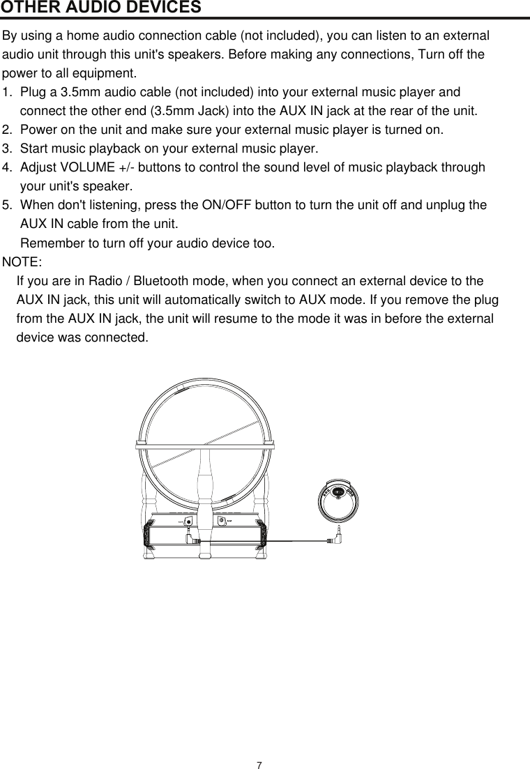  7OTHER AUDIO DEVICESBy using a home audio connection cable (not included), you can listen to an external  audio unit through this unit&apos;s speakers. Before making any connections, Turn off the  power to all equipment. 1.  Plug a 3.5mm audio cable (not included) into your external music player and        connect the other end (3.5mm Jack) into the AUX IN jack at the rear of the unit. 2.  Power on the unit and make sure your external music player is turned on. 3.  Start music playback on your external music player. 4.  Adjust VOLUME +/- buttons to control the sound level of music playback through      your unit&apos;s speaker.   5.  When don&apos;t listening, press the ON/OFF button to turn the unit off and unplug the       AUX IN cable from the unit.       Remember to turn off your audio device too.  NOTE:      If you are in Radio / Bluetooth mode, when you connect an external device to the      AUX IN jack, this unit will automatically switch to AUX mode. If you remove the plug      from the AUX IN jack, the unit will resume to the mode it was in before the external      device was connected. 