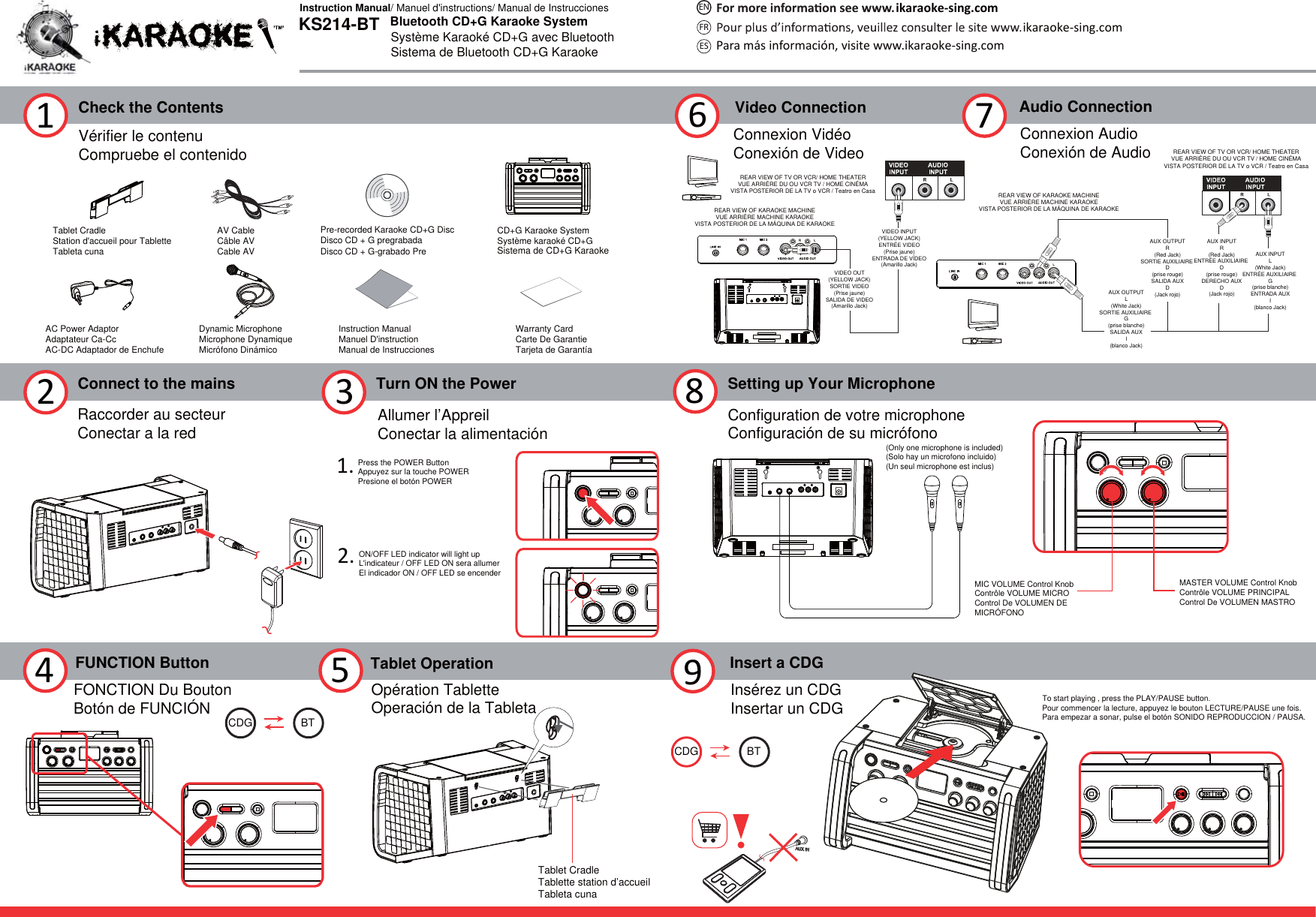 Check the Contents1Connect to the mains2Turn ON the Power361.2.Vérifier le contenuCompruebe el contenidoRaccorder au secteurConectar a la red Allumer l’AppreilConectar la alimentación8Insert a CDG9Tablet CradleStation d&apos;accueil pour TabletteTableta cuna  AV CableCâble AVCable AVPre-recorded Karaoke CD+G DiscDisco CD + G pregrabadaDisco CD + G-grabado PreInstruction ManualManuel D&apos;instructionManual de InstruccionesWarranty CardCarte De GarantieTarjeta de GarantíaAC Power AdaptorAdaptateur Ca-CcAC-DC Adaptador de EnchufeDynamic MicrophoneMicrophone DynamiqueMicrófono DinámicoCD+G Karaoke SystemSystème karaoké CD+GSistema de CD+G KaraokeON/OFF LED indicator will light upL&apos;indicateur / OFF LED ON sera allumerEl indicador ON / OFF LED se encenderPress the POWER ButtonAppuyez sur la touche POWERPresione el botón POWERSetting up Your MicrophoneConfiguration de votre microphoneConfiguración de su micrófonoVideo ConnectionConnexion VidéoConexión de VideoREAR VIEW OF KARAOKE MACHINEVUE ARRIÈRE MACHINE KARAOKEVISTA POSTERIOR DE LA MÁQUINA DE KARAOKEREAR VIEW OF TV OR VCR/ HOME THEATERVUE ARRIÈRE DU OU VCR TV / HOME CINÉMAVISTA POSTERIOR DE LA TV o VCR / Teatro en Casa7Audio ConnectionConnexion AudioConexión de AudioREAR VIEW OF KARAOKE MACHINEVUE ARRIÈRE MACHINE KARAOKEVISTA POSTERIOR DE LA MÁQUINA DE KARAOKEREAR VIEW OF TV OR VCR/ HOME THEATERVUE ARRIÈRE DU OU VCR TV / HOME CINÉMAVISTA POSTERIOR DE LA TV o VCR / Teatro en CasaAUX INPUTR(Red Jack)ENTRÉE AUXILIAIRE D(prise rouge)DERECHO AUXD(Jack rojo)AUX OUTPUTR(Red Jack)SORTIE AUXILIAIRE D(prise rouge)SALIDA AUXD(Jack rojo)AUX OUTPUTL(White Jack)SORTIE AUXILIAIRE G(prise blanche)SALIDA AUXI(blanco Jack)AUX INPUTL(White Jack)ENTRÉE AUXILIAIRE G(prise blanche)ENTRADA AUXI(blanco Jack)Insérez un CDGInsertar un CDGMASTER VOLUME Control KnobContrôle VOLUME PRINCIPALControl De VOLUMEN MASTROMIC VOLUME Control KnobContrôle VOLUME MICROControl De VOLUMEN DE MICRÓFONO4 5 Tablet OperationOpération TabletteOperación de la TabletaTablet CradleTablette station d’accueilTableta cuna FUNCTION ButtonFONCTION Du BoutonBotón de FUNCIÓN BTCDGBTCDGVIDEO OUT(YELLOW JACK)SORTIE VIDEO(Prise jaune)SALIDA DE VIDEO(Amarillo Jack)VIDEO INPUT(YELLOW JACK)ENTRÉE VIDEO(Prise jaune)ENTRADA DE VÍDEO(Amarillo Jack)(Only one microphone is included)(Solo hay un microfono incluido)(Un seul microphone est inclus) To start playing , press the PLAY/PAUSE button.Pour commencer la lecture, appuyez le bouton LECTURE/PAUSE une fois.Para empezar a sonar, pulse el botón SONIDO REPRODUCCION / PAUSA.Bluetooth CD+G Karaoke SystemSystème Karaoké CD+G avec BluetoothSistema de Bluetooth CD+G KaraokeKS214-BTInstruction Manual/ Manuel d&apos;instructions/ Manual de Instrucciones ikaraoke-sing.comikaraoke-sing.comPara más información, visite www.ikaraoke-sing.comFRESEN